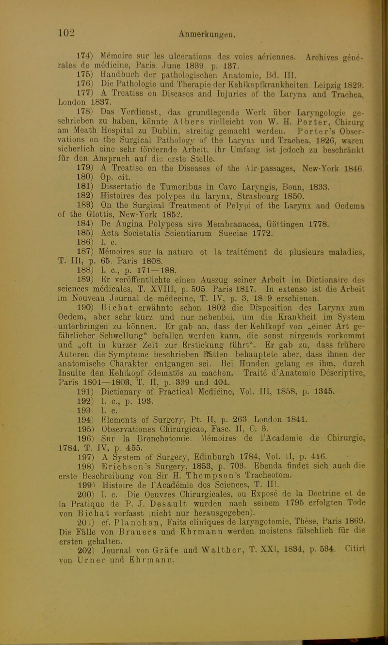 174) Memoire sur les ulccrations des voies ae>iennes. Archives gene- rales de medioine, Paris. June 1889. p. 187. 175) Handbuch der pathologischen Anatomie, Bd. III. 176) Die Pathologie und Therapie der Kehlkopfkrankheiten. Leipzig 1829. 177) A Treatise on Diseases and Injuries of the Larynx and Trachea, London 1837. 178) Das Verdienst, das grundlegende Werk über Laryngologie ge- schrieben zu haben, könnte Albers vielleicht von W. H. Porter, Chirurg am Meath Hospital zu Dublin, streitig gemacht werden. Porter's Obser- vations on the Surgical Pathology of the Larynx und Trachea, 1826, waren sicherlich eine sehr fördernde Arbeit, ihr Umfang ist jedoch zu beschränkt für den Anspruch auf die erste Stelle. 179) A Treatise on the Diseases of the Airpassages, New-York 1846. 180) Op. cit. 181) Dissertatio de Tumoribus in Cavo Laryngis, Bonn, 1833. 182) Histoires des polypes du larynx, Strasbourg 1850. 183) On the Surgical Treatment of Polypi of the Larynx and Oedema of the Glottis, New-York 185:?. 184) De Angina Polyposa sive Membranacea, Göttingen 1778. 185) Acta Societatis Scientiarum Sueciae 1772. 186) 1. c. 187) Memoire« sur la nature et la traitement de plusieurs maladies, T. III, p. 65. Paris 1808. 188) 1. c., p. 171—188. 189) Kr veröffentlichte einen Auszug seiner Arbeit im Dictionaire des sciences medicales, T. XVIII, p. 505 Paris 1817. In extenso ist die Arbeit im Nouveau Journal de medecine, T. IV, p. 3, 1819 erschienen. 190) Bichat erwähnte schon 1802 die Disposition des Larynx zum Oedem, aber sehr kurz und nur nebenbei, um die Krankheit im System unterbringen zu können. Er gab an, dass der Kehlkopf von „einer Art ge- fährlicher Schwellung befallen werden kann, die sonst nirgends vorkommt und „oft in kurzer Zeit zur Erstickung führt. Er gab zu, dass frühere Autoren die Symptome beschrieben Hätten behauptete aber, dass ihnen der anatomische Charakter entgangen sei. Bei Hunden gelang es ihm, durch Insulte den Kehlkopf ödematös zu machen. Traite d'Anatomie Descriptive, Paris 1801—1803, T. II, p. 399 und 404. 191) Dictionary of Practical Medicine, Vol. III, 1858, p. 1345. 192) 1. c, p. 193. 193. 1. c. 194) Clements of Surgen-, Pt. II, p. 263. London 1841. 195) Observationes Chirurgicae, Fase. II, C. 3. 196) Sur la Bronchotomie. Memoires de l'Academie de Chirurgie, 1784, T. IV, p. 455. 197) A System of Surgery, Edinburgh 1784, Vol. II, p. 416. 198) Erichsen's Surgery, 1853, p. 703. Ebenda findet sich auch die erste Beschreibung von Sir H. Thompson's Tracheotom. 199) Histoire de l'Academie des Sciences, T. III. 200) 1. c. Die Oeuvres Chirurgieales, ou Expose de la Doctrine et de la Pratique de P. J. Desault wurden nach seinem 1795 erfolgten Tode von Bichat verfasst v nicht nur herausgegeben). 201) cf. Planchon, Faits cliniques de laryngotomie, These, Paris 1869. Die Fälle von Brauers und Ehrmann werden meistens fälschlich für die ersten gehalten. 202) Journal von Gräfe und Walther, T. XXI, 1834, p. 534. Citirt von Urner und Ehrmann.