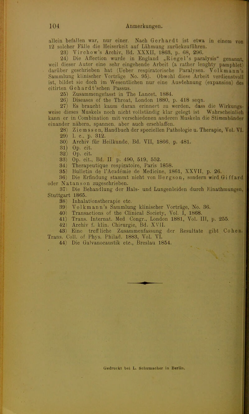 allein befallen war, nur einer. Nach Gerhardt ist etwa in einem von 12 solcher Fälle die Heiserkeit auf Lähmung zurückzuführen. 28) Virchow's Archiv, Bd. XXXII, 1868, p. 68, 296. 24) Die Affection wurde in England „Riegel's paralysis genannt, weil dieser Autor eine sehr eingehende Arbeit (a rather lenghty pamphlet) darüber geschrieben hat (Ueber respiratorische Paralysen. Volk mann's Sammlung klinischer Vorträge No. 95). Obwohl diese Arbeit verdienstvoll ist, bildet sie doch im Wesentlichen nur eine Ausdehnung (expansion) des citirten Gehardt'schen Passus. 25) Zusammengefasst in The Lancet, 1884. 26) Diseases of the Throat, London 1880, p. 418 seqn. 27) Es braucht kaum daran erinnert zu werden, dass die Wirkungs- weise dieses Muskels noch nicht vollständig klar gelegt ist Wahrscheinlich kann er in Combination mit verschiedenen anderen Muskeln die Stimmbänder einander nähern, spannen, aber auch erschlaffen. 28) Z i e m s s e n, Handbuch der speciellen Pathologie u. Therapie, Vol. VI. 29) 1. c, p. 312. 30) Archiv für Heilkunde, Bd. VII, 1866. p. 481. 81) Op. cit. 32) Op. cit. 33) Op. cit., Bd. II p. 490, 519, 552. 34) Therapeutique respiratoire, Paris 1858. 35) Bulletin de l'Academie de Medicine, 1861, XXVII, p. 26. 36) Die Erfindung stammt nicht von Bergson, sondern wirdGiffard oder Natanson zugeschrieben. 37) Die Behandlung der Hals- und Lungenleiden durch Kinathmungen, Stuttgart 1865. 38) Inhalationstherapie etc. 39) Volkmann's Sammlung klinischer Vorträge, No. 36. 40) Transactions of the Clinical Society, Vol. I, 1868. 41) Trans. Internat. Med Congr., London 1881, Vol. III, p. 255. 42) Archiv f. klin. Chirurgie, Bd. XVII. 43) Eine treffliche Zusammenfassung der Resultate gibt Cohen. Trans. Coli, of Phys. Philad. 1883, Vol. VI. 44) Die Galvanocaustik etc., Breslau 1854. Gedruckt bei L. Schumacher in Berlin.