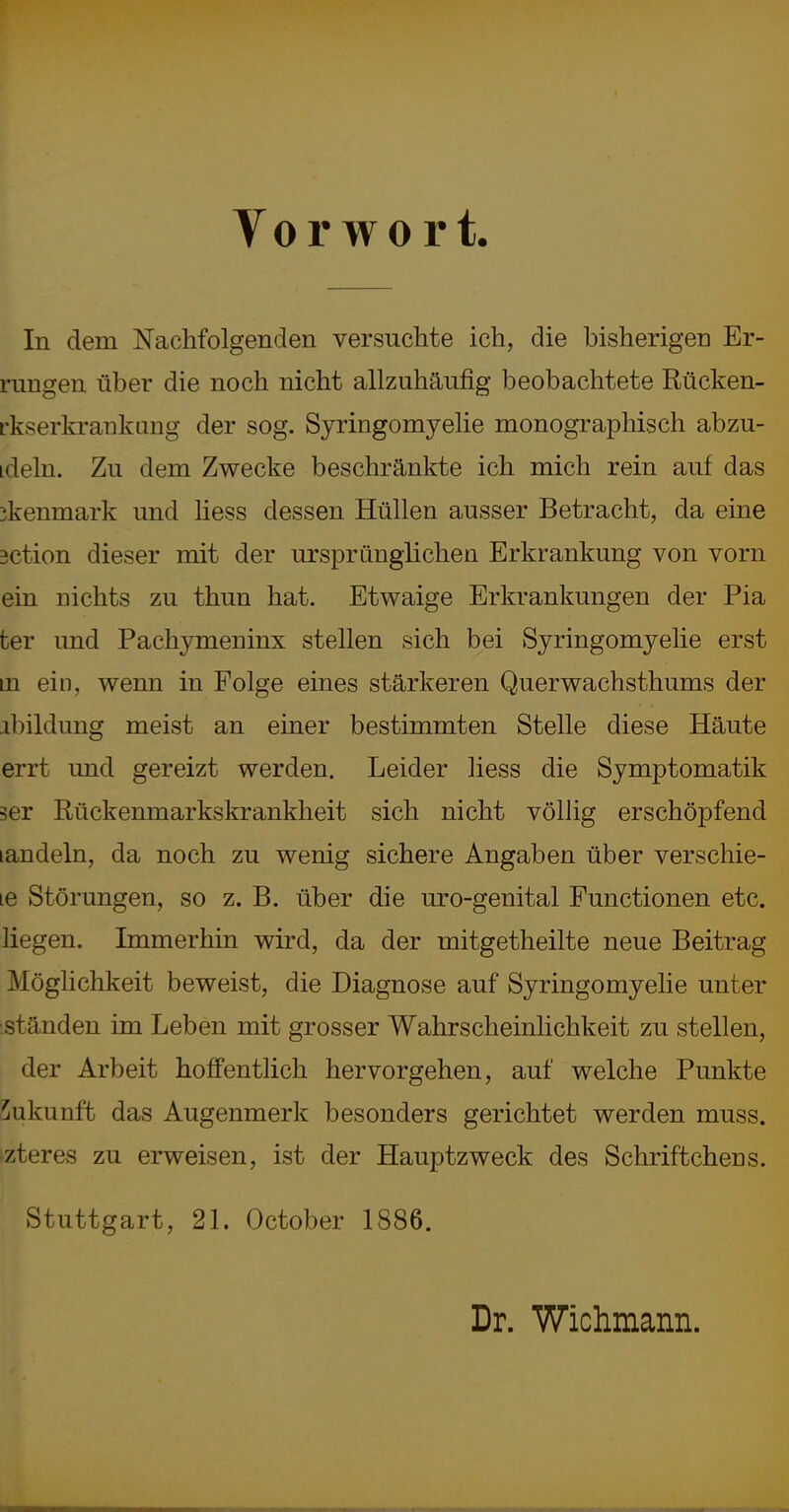 Tor wort. In dem Nachfolgenden versuchte ich, die bisherigen Er- rungen über die noch nicht allzuhäufig beobachtete Rücken- rkserkrankung der sog. Syringomyelie monographisch abzu- ideln. Zu dem Zwecke beschränkte ich mich rein auf das ikenmark und liess dessen Hüllen ausser Betracht, da eine äction dieser mit der ursprünglichen Erkrankung von vorn ein nichts zu thun hat. Etwaige Erkrankungen der Pia ter und Pachymeninx stellen sich bei Syringomyelie erst m ein, wenn in Folge eines stärkeren Querwachsthums der jibildung meist an einer bestimmten Stelle diese Häute errt und gereizt werden. Leider liess die Symptomatik 3er Rückenmarkskrankheit sich nicht völlig erschöpfend landein, da noch zu wenig sichere Angaben über verschie- le Störungen, so z. B. über die uro-genital Functionen etc. liegen. Immerhin wird, da der mitgetheilte neue Beitrag Möglichkeit beweist, die Diagnose auf Syringomyelie unter .ständen im Leben mit grosser Wahrscheinlichkeit zu stellen, der Arbeit hoffentlich hervorgehen, auf welche Punkte Zukunft das Augenmerk besonders gerichtet werden muss. -zteres zu erweisen, ist der Hauptzweck des Schriftchens. Stuttgart, 21. October 1886. Dr. Wichmann.