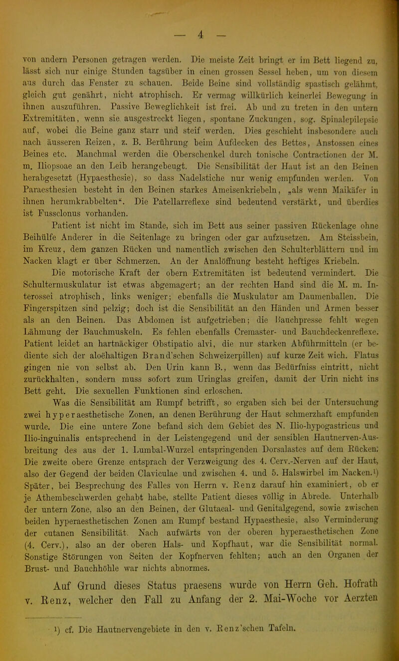 von andern Personen getragen werden. Die meiste Zeit bringt er im Bett liegend zu, lässt sieh nur einige Stunden tagsüber in einen grossen Sessel heben, um von dios(;i!i aus durch das Fenster zu schauen. Beide Beine sind vollständig spastisch gelähmt, gleich gut genährt, nicht atrophisch. Er vermag willkürlich keinerlei Bewegung in ihnen auszuführen. Passive Beweglichkeit ist frei. Ab und zu treten in den untern Extremitäten, wenn sie ausgestreckt liegen, spontane Zuckungen, sog. Spinalepilepsic auf, wobei die Beine ganz starr und steif werden. Dies geschieht insbesondere aucli nach äusseren Beizen, z. B. Berührung beim Aufdecken des Bettes, Anstossen einf?s Beines etc. Manchmal werden die Oberschenkel durch tonische Contractionen der M. m. Iliopsoae an den Leib herangebeugt. Die Sensibilität der Haut ist an den Beinen herabgesetzt (Hypaesthesie), so dass Nadelstiche nur wenig empfunden werden. Von Paraesthesien besteht in den Beinen starkes Ameisenkriebeln, „als wenn Maikäfer in ihnen herumkrabbelten. Die Patellarreflexe sind bedeutend verstärkt, und überdies ist Fussclonus vorhanden. Patient ist nicht im Stande, sich im Bett aus seiner passiven Rückenlage ohne Beihülfe Anderer in die Seitenlage zu bringen oder gar aufzusetzen. Am Steissbein. im Kreuz, dem ganzen Rücken und namentlich zwischen den Schulterblättern und im Nacken klagt er über Schmerzen. An der Analöffnung besteht heftiges Kriebeln. Die motorische Kraft der obern Extremitäten ist bedeutend vermindert. Die Schultermuskulatur ist etwas abgemagert; an der rechten Hand sind die M. m. In- terossei atrophisch, links weniger; ebenfalls die Muskulatur am Daumenballen. Die Fingerspitzen sind pelzig; doch ist die Sensibilität an den Händen und Armen besser als an den Beinen. Das Abdomen ist aufgetrieben; die liauchpresse fehlt wegen Lähmung der Bauchmuskeln. Es fehlen ebenfalls Creraaster- und Bauchdeckenreflexe. Patient leidet an hartnäckiger Obstipatio alvi, die nur starken Abführmitteln (er be- diente sich der aloehaltigen Brand'schen Schweizerpillen) auf kurze Zeit wich. Flatus gingen nie von selbst ab. Den Urin kann B., wenn das Bedürfniss eintritt, nicht zurückhalten, sondern muss sofort zum Uringlas greifen, damit der Urin nicht ins Bett geht. Die sexuellen Funktionen sind erloschen. Was die Sensibilität am Rumpf betriift, so ergaben sich bei der Untersuchung zwei h y p e r aesthetische Zonen, an denen Berührung der Haut schmerzhaft empfunden wurde. Die eine untere Zone befand sich dem Gebiet des N. Hio-hypogastricus und Hio-inguinalis entsprechend in der Leistengegend und der sensiblen Hautnerven-Aus- breitung des aus der 1. Lumbal-Wurzel entspringenden Dorsalastes auf dem Rücken; Die zweite obere Grenze entsprach der Verzweigung des 4. Cerv.-Nerven auf der Haut, also der Gegend der beiden Claviculae und zwischen 4. und 5. Halswirbel im Nacken. i i Später, bei Besprechung des Falles von Herrn v. Renz darauf hin examiniert, ob er je Athembeschwerden gehabt habe, stellte Patient dieses völlig in Abrede. Unterhalb der untern Zone, also an den Beinen, der Glutaeal- und Genitalgegend, sowie zwischen beiden hyperaesthetischen Zonen am Rumpf bestand Hypaesthesie, also Verminderuns; der cutanen Sensibilität. Nach aufwärts von der oberen hyperaesthetischen Zone (4. Cerv.), also an der oberen Hals- und Kopfhaut, war die Sensibilität normal. Sonstige Störungen von Seiten der Kopfnerven fehlten; auch an den Organen der Brust- und Bauchhöhle war nichts abnormes. Auf Grund dieses Status praesens wui'de von Herrn Geh. Hofratli V. Kenz, welcher den Fall zu Anfang der 2. Mai-Woche vor Aerzten 1) cf. Die Hautnervengebiete in den v. Renz'sehen Tafeln.
