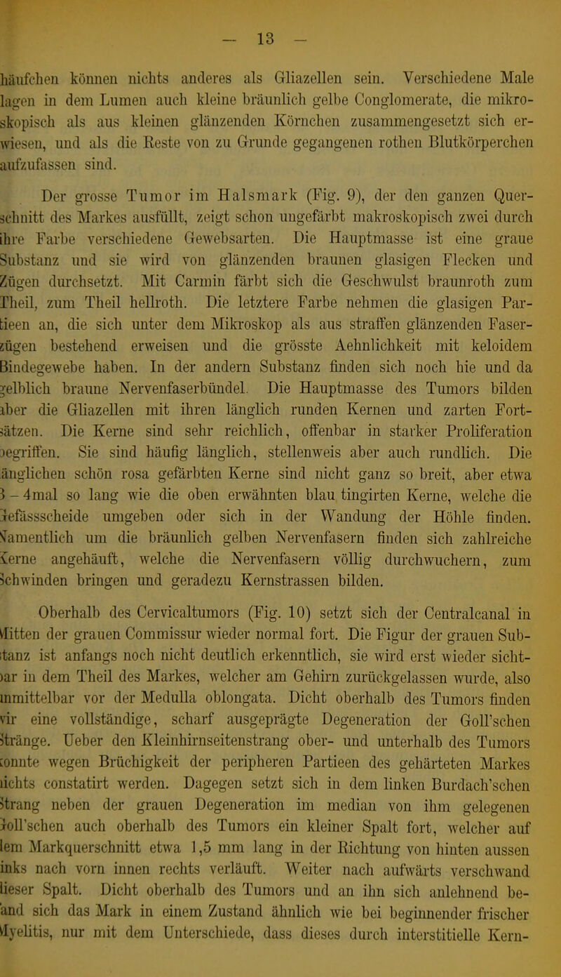 häufchen können nichts anderes als Gliazellen sein. Verschiedene Male lagen in dem Lumen auch kleine bräunlich gelbe Congiomerate, die mikro- skopisch als aus kleinen glänzenden Körnchen zusammengesetzt sich er- wiesen, und als die Keste von zu Grunde gegangenen rothen Blutkörperchen aufzufassen sind. Der grosse Tumor im Hals mark (Fig. 9), der den ganzen Quer- schnitt des Markes ausfüllt, zeigt schon ungefärbt makroskopisch zwei durch ihre Farbe verschiedene Gewebsarten. Die Hauptmasse ist eine graue Substanz und sie wird von glänzenden braunen glasigen Flecken und Zügen durchsetzt. Mit Carmin färbt sich die Geschwulst braunroth zum riieil, zum Theil hellroth. Die letztere Farbe nehmen die glasigen Par- tieen an, die sich unter dem Mikroskop als aus straffen glänzenden Faser- zügen bestehend erweisen und die grösste Aehnlichkeit mit keloidem Bindegewebe haben. In der andern Substanz finden sich noch hie und da ;>elblich braune Nervenfaserbündel. Die Hauptmasse des Tumors bilden iber die Gliazellen mit ihren länglich runden Kernen und zarten Fort- 5ätzen. Die Kerne sind sehr reichlich, offenbar in starker Proliferation gegriffen. Sie sind häufig länglich, stellenweis aber auch rundlich. Die anglichen schön rosa gefärbten Kerne sind nicht ganz so breit, aber etwa 5 - 4mal so lang wie die oben erwähnten blau tingirten Kerne, welche die jefässscheide umgeben oder sich in der Wandung der Höhle finden. !^amentlich um die bräunlich gelben Nervenfasern finden sich zahlreiche ierne angehäuft, welche die Nervenfasern völlig durchwuchern, zum Schwinden bringen und geradezu Kernstrassen bilden. Oberhalb des Cervicaltumors (Fig. 10) setzt sich der Centralcanal in bitten der grauen Commissur wieder normal fort. Die Figur der grauen Sub- itanz ist anfangs noch nicht deutlich erkenntlich, sie wird erst wieder sicht- )ar in dem Theil des Markes, welcher am Gehirn zurückgelassen wurde, also mmittelbar vor der Medulla oblongata. Dicht oberhalb des Tumors finden vir eine vollständige, scharf ausgeprägte Degeneration der GoU'schen stränge. Ueber den Kleinhirnseitenstrang ober- und unterhalb des Tumors [onnte wegen Brüchigkeit der peripheren Partieen des gehärteten Markes lichts constatirt werden. Dagegen setzt sich in dem linken Burdach'schen Strang neben der grauen Degeneration im median von ihm gelegenen joirschen auch oberhalb des Tumors ein kleiner Spalt fort, welcher auf lern Markquerschnitt etwa 1,5 mm lang in der Eichtung von hinten aussen inks nach vorn innen rechts verläuft. Weiter nach aufwärts verschwand lieser Spalt. Dicht oberhalb des Tumors und an ihn sich anlehnend be- and sich das Mark in einem Zustand ähnlich wie bei beginnender frischer ^elitis, nur mit dem Unterschiede, dass dieses durch interstitielle Kern-