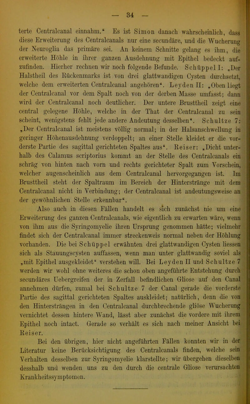 terte Centralcanal einnahm. Es ist Simon danach wahrscheinlich, dass diese Erweiterung des Centralcanals nur eine secundäre, und die Wucherung der Neuroglia das primäre sei. An keinem Schnitte gelang es ihm, die erweiterte Höhle in ihrer ganzen Ausdehnung mit Epithel bedeckt auf- zufinden. Hierher rechnen wir noch folgende Befunde. Schüppel I: „Der Halstheil des Rückenmarks ist von drei glattwandigen Cysten durchsetzt, welche dem erweiterten Centralcanal angehören. Leyden II: „Oben liegt der Centralcanal vor dem Spalt noch von der derben Masse umfasst; dann wird der Centralcanal noch deutlicher. Der untere Brusttheil zeigt eine central gelegene Höhle, welche in der That der Centralcanal zu sein scheint, wenigstens fehlt jede andere Andeutung desselben. Schultze 7: „Der Centralcanal ist meistens völlig normal; in der Halsanschwellung in geringer Höhenausdehnmig verdoppelt; an einer Stelle kleidet er die vor- derste Partie des sagittal gerichteten Spaltes aus. Reiser: „Dicht unter- halb des Calamus scriptorius kommt an der Stelle des Centralcanals ein schräg von hinten nach vorn und rechts gerichteter Spalt zum Vorschein, welcher augenscheinlich aus dem Centralcanal hervorgegangen ist. Im Brusttheil steht der Spaltraum im Bereich der Hinterstränge mit dem Centralcanal nicht in Verbindung; der Centralcanal ist andeutungsweise an der gewöhnlichen Stelle erkennbar. Also auch in diesen FäUen handelt es sich zunächst nie um eine Erweiterung des ganzen Centralcanals, wie eigentlich zu erwarten wäre, wenn von ihm aus die Syringomyelie ihren Ursprung genommen hätte; vielmehr findet sich der Centralcanal immer streckenweis normal neben der Höhlung vorhanden. Die bei Schüppel erwähnten drei glattwandigen Cysten liessen sich als Stauungscysten auffassen, wenn man unter glattwandig soviel als „mit Epithel ausgekleidet verstehen will. Bei Leyden II und Schultze 7 werden wir wohl ohne weiteres die schon oben angeführte Entstehung durch secundäres üebergreifen der in Zerfall befindlichen Gliose auf den Canal annehmen dürfen, zumal bei Schultze 7 der Canal gerade die vorderste Partie des sagittal gerichteten Spaltes auskleidet; natürlich, denn die von den Hintersträngen in den Centralcanal durchbrechende gliöse Wucherung vernichtet dessen hintere Wand, lässt aber zunächst die vordere mit iln-em Epithel noch intact. Gerade so verhält es sich nach meiner Ansicht bei Reiser. Bei den übrigen, hier nicht angefühi-ten Fällen konnten wii- in der Literatur keine Berücksichtigung des Centralcanals finden, welche sein Verhalten desselben zur Syringomyelie klarstellte; wir übergehen dieselben desshalb und wenden uns zu den durch die centrale Gliose verursachten Krankheitssymptomen.