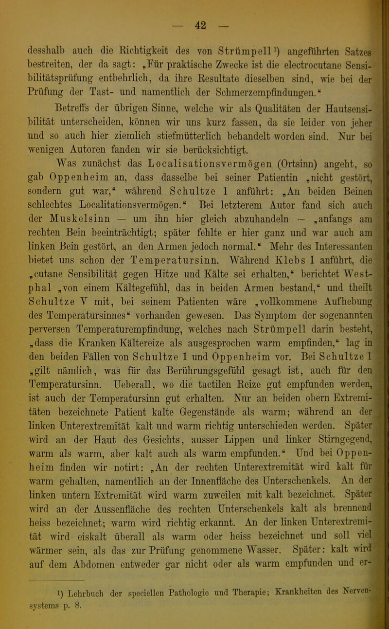 clesshalb auch die Richtigkeit des von Strümpell') angeführten Satzes bestreiten, der da sagt: „Für praktische Zwecke ist die electrocutane Sensi- bilitätsprüfung entbehrlich, da ihre Resultate dieselben sind, wie bei der Prüfung der Tast- und namentlich der Schmerzempfindungen. Betreffs der übrigen Sinne, welche wir als Qualitäten der Hautsensi- bilität unterscheiden, können wir uns kurz fassen, da sie leider von jeher und so auch hier ziemlich stiefmütterlich behandelt worden smd. Nur bei wenigen Autoren fanden wir sie berücksichtigt. Was zunächst das Localisationsvermögen (Ortsinn) angeht, so gab Oppenheim an, dass dasselbe bei seiner Patientin „nicht gestört, sondern gut war, während Schnitze 1 anführt: „An beiden Beinen schlechtes Locaütationsvermögen. Bei letzterem Autor fand sich auch der Muskelsinn — um ihn hier gleich abzuhandeln — „anfangs am rechten Bein beeinträchtigt; später fehlte er hier ganz und war auch am linken Bein gestört, an den Armen jedoch normal. Mehr des Interessanten bietet uns schon der Temperatursinn. Während Klebs I anführt, die „cutane Sensibilität gegen Hitze und Kälte sei erhalten, berichtet West- phal „von einem Kältegefühl, das in beiden Armen bestand, und theilt Schultze V mit, bei seinem Patienten wäre „vollkommene Aufhebung des Temperatursinnes vorhanden gewesen. Das Symptom der sogenannten perversen Temperaturempfindung, welches nach Strümpell darin besteht, „dass die Kranken Kältereize als ausgesprochen warm empfimden, lag in den beiden Fällen von Schultze 1 und Oppenheim vor. Bei Schultze 1 „gilt nämlich, was für das Berührungsgefühl gesagt ist, auch für den Temperatursinn. Ueberall, wo die tactilen Reize gut empfunden werden, ist auch der Temperatursinn gut erhalten. Nur an beiden obern Extremi- täten bezeichnete Patient kalte Gegenstände als warm; während an der linken ünterextremität kalt imd warm richtig unterschieden werden. Später wird an der Haut des Gesichts, ausser Lippen und linker Stirngegend. warm als warm, aber kalt auch als warm empfunden. Und bei Oppen- heim finden wir notirt: „An der rechten ünterextremität wird, kalt für warm gehalten, namentlich an der Innenfläche des Unterschenkels. An der linken untern Extremität wird warm zuweilen mit kalt bezeichnet. Spätt wird an der Aussenfläche des rechten Unterschenkels kalt als breuneml heiss bezeichnet; warm wird richtig erkannt. An der linken Ünterextremi- tät wird eiskalt überall als warm oder heiss bezeichnet und soll viel wärmer sein, als das zur Prüfung genommene Wasser. Später: kalt wird auf dem Abdomen entweder gar nicht oder als warm empfunden und er- 1) Lehrbuch der speciellen Pathologie und Therapie; Krankheiten des Nerven Systems p. 8.