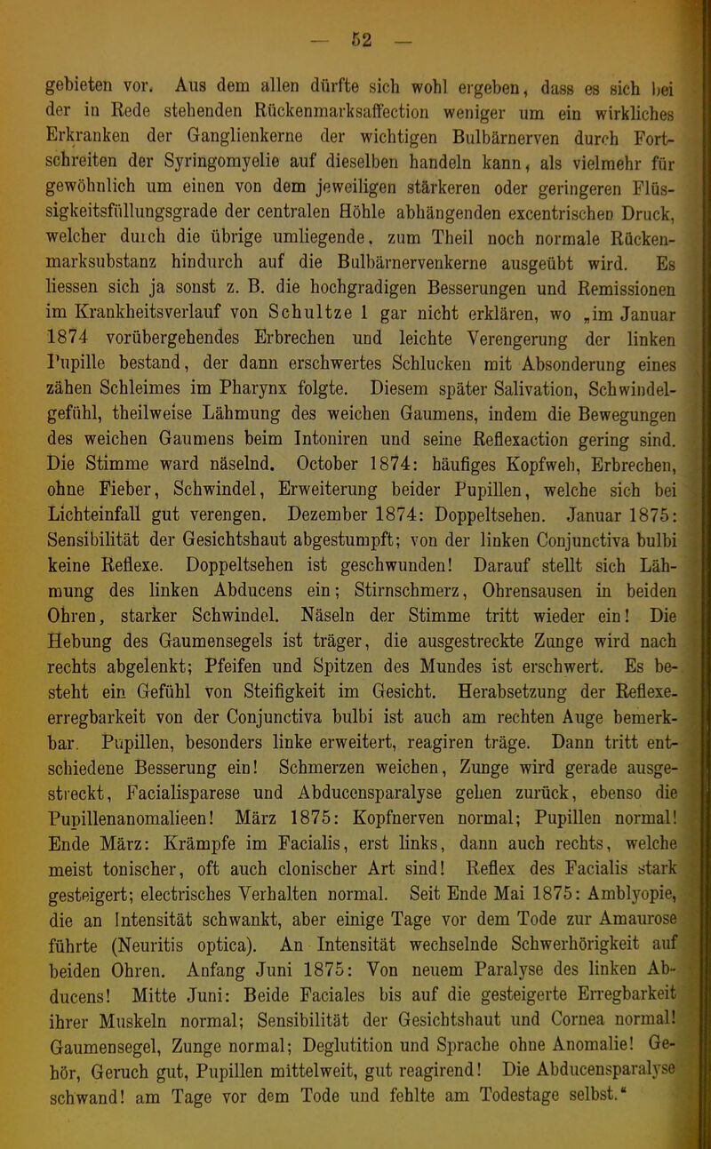 gebieten vor. Aus dem allen dürfte sich wohl ei'geben, dass es sich bei der in Rede stehenden Rückenmarksaflfection weniger um ein wirkliches Erkranken der Ganglienkerne der wichtigen Bulbärnerven durch Fort- schreiten der Syringomyelie auf dieselben handeln kann, als vielmehr für gewöhnlich um einen von dem jeweiligen stärkeren oder geringeren Flüs- sigkeitsfüllungsgrade der centralen Höhle abhängenden excentrischen Druck, welcher duich die übrige umliegende, zum Theil noch normale Rücken- marksubstanz hindurch auf die Bulbärnervenkerne ausgeübt wird. Es Hessen sich ja sonst z. B. die hochgradigen Besserungen und Remissionen im Krankheitsverlauf von Schnitze 1 gar nicht erklären, wo „im Januar 1874 vorübergehendes Erbrechen und leichte Verengerung der linken Pupille bestand, der dann erschwertes Schlucken mit Absonderung eines zähen Schleimes im Pharynx folgte. Diesem später Salivation, Schwindel- gefühl, theilweise Lähmung des weichen Gaumens, indem die Bewegungen des weichen Gaumens beim Intoniren und seine Reflexaction gering sind. Die Stimme ward näselnd. October 1874: häufiges Kopfweh, Erbrechen, ohne Fieber, Schwindel, Erweiterung beider Pupillen, welche sich bei Lichteinfall gut verengen. Dezember 1874: Doppeltsehen. Januar 1875: Sensibilität der Gesichtshaut abgestumpft; von der linken Conjunctiva bulbi keine Reflexe. Doppeltsehen ist geschwunden! Darauf stellt sich Läh- mung des linken Abducens ein; Stirnschmerz, Ohrensausen in beiden Ohren, starker Schwindel. Näseln der Stimme tritt wieder ein! Die Hebung des Gaumensegels ist träger, die ausgestreckte Zunge wird nach rechts abgelenkt; Pfeifen und Spitzen des Mundes ist erschwert. Es be- steht ein Gefühl von Steifigkeit im Gesicht. Herabsetzung der Reflexe, erregbarkeit von der Conjunctiva bulbi ist auch am rechten Auge bemerk- bar. Pupillen, besonders linke erweitert, reagiren träge. Dann tritt ent- schiedene Besserung ein! Schmerzen weichen, Zunge wird gerade ausge- streckt, Facialisparese und Abducensparalyse gehen zurück, ebenso die Pupillenanomalieen! März 1875: Kopfnerven normal; Pupillen normal! Ende März: Krämpfe im Facialis, erst links, dann auch rechts, welche meist tonischer, oft auch clonischer Art sind! Reflex des Facialis stark gesteigert; electrisches Verhalten normal. Seit Ende Mai 1875: Amblyopie, die an Intensität schwankt, aber einige Tage vor dem Tode zur Amaurose führte (Neuritis optica). An Intensität wechselnde Schwerhörigkeit auf beiden Ohren. Anfang Juni 1875: Von neuem Paralyse des linken Ab- ducens! Mitte Juni: Beide Faciales bis auf die gesteigerte Erregbarkeit ihrer Muskeln normal; Sensibilität der Gesichtshaut und Cornea normal! Gaumensegel, Zunge normal; Deglutition und Sprache ohne Anomalie! Ge- hör, Geruch gut, Pupillen mittelweit, gut reagirend! Die Abducensparalyse schwand! am Tage vor dem Tode und fehlte am Todestage selbst.