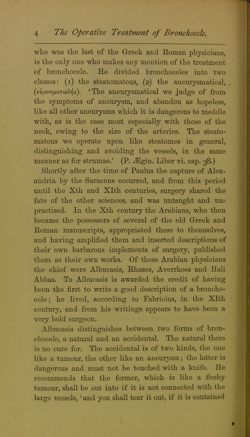 wlio was the last of the Greek and Roman physicians, is the only one who makes any mention of the treatment of bronchocele. He divided bronchoceles into two classes: (i) the steatomatous, (2) the aneurysmatical, (evpufT/AarcoS?/?). 'The aneurysmatical we judge of from the symptoms of aneurysm, and abandon as hopeless, like all other aneurysms which it is dangerous to meddle with, as is the case most especially with those of the neck, owing to the size of the arteries. The steato- matous we operate upon like steatomes in general, distinguishing and avoiding the vessels, in the same manner as for strumae.' (P. -<Egin. Liber vi. cap. 38.) Shortly after the time of Paulus the capture of Alex- andria by the Saracens occurred, and from this period until the Xth and Xlth centuries, surgery shared the fate of the other sciences, and was untaught and un- practised. In the Xth century the Arabians, who then became the possessors of several of the old Greek and Roman manuscripts, appropriated these to themselves, and having amplified them and inserted descriptions of their own barbarous implements of surgery, published them as their own works. Of these Arabian physicians the chief were Albucasis, Rhazes, Averrhoes and Hali Abbas. To Albucasis is awarded the credit of having been the first to write a good description of a broncho- cele ; he lived, according to Fabricius, in the Xlth century, and from his writings appears to have been a very bold surgeon. Albucasis distinguishes between two forms of bron- chocele, a natural and an accidental. The natural there is no cure for. The accidental is of two kinds, the one like a tumour, the other like an aneurj'-sm; the latter is dangerous and must not be touched with a knife. He recommends that the former, which is like a fleshy tumour, shall be cut into if it is not connected with the large vessels,' and you shall tear it out, if it is contained