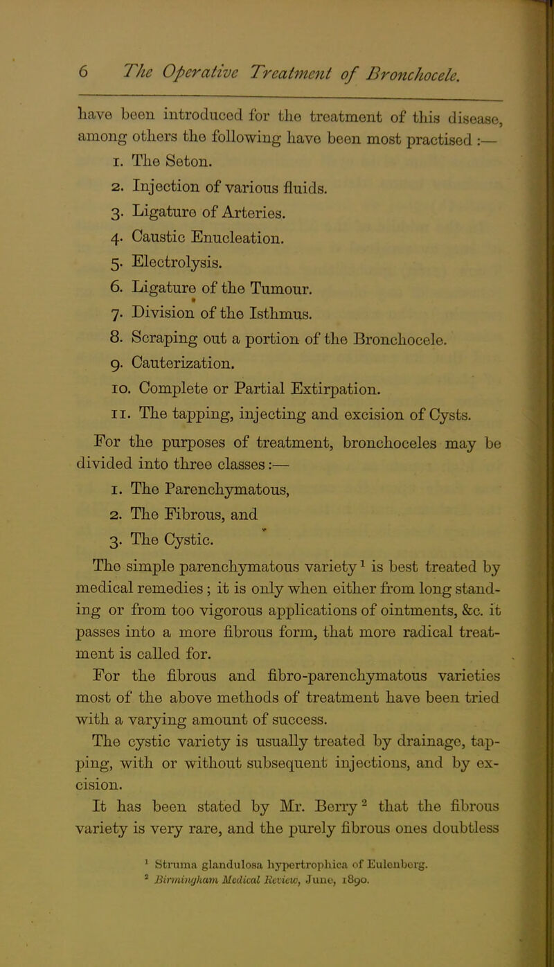 have been introduced for tlie treatment of this disease, among others the following have been most practised :— 1. The Seton. 2. Injection of various fluids. 3. Ligature of Arteries. 4. Caustic Enucleation. 5. Electrolysis. 6. Ligature of the Tumour. 7. Division of the Isthmus. 8. Scraping out a portion of the Bronchocele. g. Cauterization. 10. Complete or Partial Extirpation. 11. The tapping, injecting and excision of Cysts. For the purposes of treatment, bronchoceles may be divided into three classes:— 1. The Parenchymatous, 2. The Fibrous, and 3. The Cystic. The simple parenchjrmatous variety ^ is best treated by medical remedies; it is only when either from long stand- ing or from too vigorous applications of ointments, &c. it passes into a more fibrous form, that more radical treat- ment is called for. For the fibrous and fibro-parenchymatous varieties most of the above methods of treatment have been tried with a varying amount of success. The cystic variety is usually treated by drainage, tap- ping, with or without subsequent injections, and by ex- cision. It has been stated by Mr. Berry ^ that the fibrous variety is very rare, and the purely fibrous ones doubtless ' struma glandulosa hypertrophica of Euloiiborg. * Birminrjham Medical Review, June, 1890.