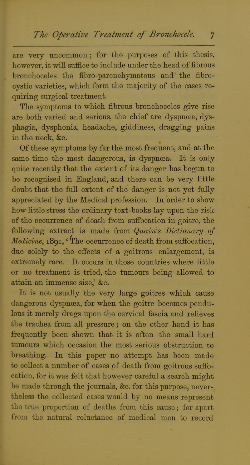 are very uncommon; for the purposes of this thesis, however, it will suffice to include under the head of fibrous bronchoceles the fibro-parenchymatous and the fibro- cystic varieties, which form the majority of the cases re- quiring surgical treatment. The symptoms to which fibrous bronchoceles give rise are both varied and serious, the chief are dyspnoea, dys- phagia, dysphonia, headache, giddiness, dragging pains in the neck, &c. Of these symptoms by far the most frequent, and at the same time the most dangerous, is dyspnoea. It is only quite recently that the extent of its danger has begun to be recognised in England, and there can be very little doubt that the full extent of the danger is not yet fully appreciated by the Medical profession. In order to show how little stress the ordinary text-books lay upon the risk of the occurrence of death from suffocation in goitre, the following extract is made from Quains Dictionary of Medicine, 1891,' the occurrence of death from suffocation, due solely to the effects of a goitrous enlargement, is extremely rare. It occurs in those countries where little or no treatment is tried, the tumours being allowed to attain an immense size,' &c. It is not usually the very large goitres which cause dangerous dyspnoea, for when the goitre becomes pendu- lous it merely drags upon the cervical fascia and relieves the trachea from all pressure; on the other hand it has frequently been shown that it is often the small hard tumours which occasion the most serious obstruction to breathing. In this paper no attempt has been made to collect a number of cases of death from goitrous suffo- cation, for it was felt that however careful a search might bo made through the journals, &c. for this purpose, never- theless the collected cases would by no means represent the true proportion of deaths from this cause; for apart from the natural reluctance of medical men to record