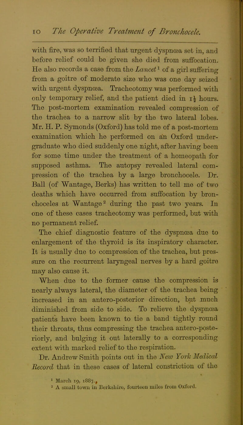 with fire, was so terrified that urgent dyspnasa set in, and before relief could be given she died from sufi'ocation. He also records a case from the Lancet ^ of a girl sufiering from a goitre of moderate size who was one day seized with urgent dyspnoea. Tracheotomy was performed with only temporary relief, and the patient died in hours. The post-mortem examination revealed compression of the trachea to a narrow slit by the two lateral lobes. Mr. H. P. Symonds (Oxford) has told me of a post-mortem examination which he performed on an Oxford under- graduate who died suddenly one night, after having been for some time under the treatment of a homeopath for supposed asthma. The autopsy revealed lateral com- pression of the trachea by a large bronchocele. Dr. Ball (of Wantage, Berks) has written to tell me of two deaths which have occurred from suffocation by bron- choceles at Wantage^ during the past two years. In one of these cases tracheotomy was performed, but with no permanent relief. The chief diagnostic feature of the dyspncea due to enlargement of the thyroid is its inspiratory character. It is usually due to compression of the trachea, but pres- sure on the recurrent laryngeal nerves by a hard goitre may also cause it. When due to the former cause the compression is nearly always lateral, the diameter of the trachea being increased in an antero-posterior direction, but much diminished from side to side. To relieve the dyspncea patients have been known to tie a band tightly round their throats, thus compressing the trachea antero-poste- riorly, and bulging it out laterally to a corresponding extent with marked relief to the respiration. Dr. Andrew Smith points out in the Nev) York Medical Record that in these cases of lateral constriction of the ^ March 19, 1887., A small town in Eerksliirc, fourteou luilos from Oxford.