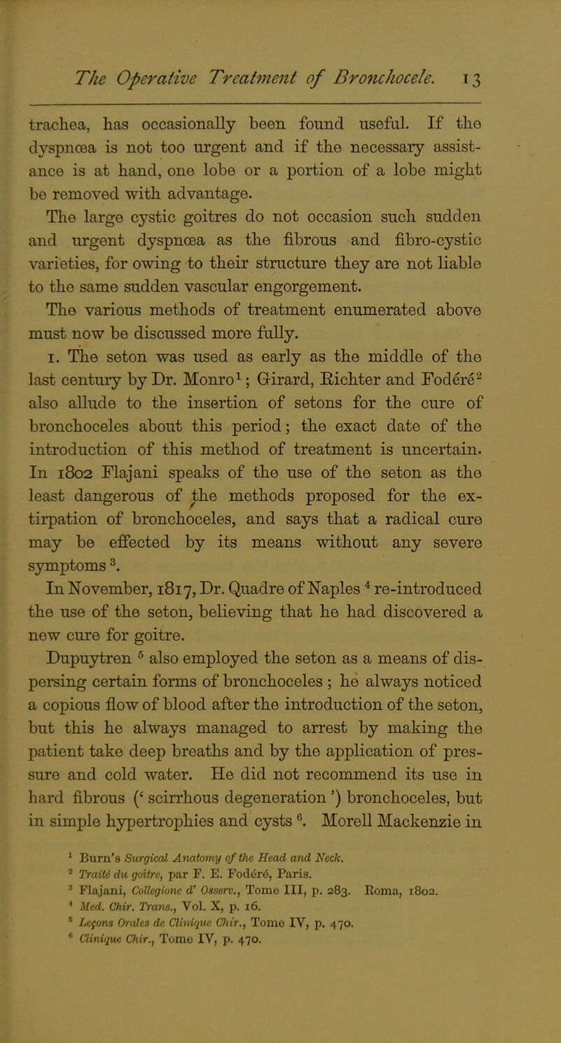 trachea, has occasionally been found useful. If the dyspnoea is not too urgent and if the necessary assist- ance is at hand, one lobe or a portion of a lobe might be removed with advantage. The large cystic goitres do not occasion such sudden and urgent dyspnoea as the fibrous and fibro-cystic varieties, for owing to their structure they are not liable to the same sudden vascular engorgement. The various methods of treatment enumerated above must now be discussed more fully. I. The seton was used as early as the middle of the last century by Dr. Monro^; Girard, Bichter and Fodere^ also allude to the insertion of setons for the cure of bronchoceles about this period; the exact date of the introduction of this method of treatment is uncertain. In 1802 Flajani speaks of the use of the seton as the least dangerous of the methods proposed for the ex- tirpation of bronchoceles, and says that a radical cure may be effected by its means without any severe symptoms ^. In November, 1817, Dr. Quadre of Naples * re-introduced the use of the seton, believing that he had discovered a new cure for goitre. Dupuytren ^ also employed the seton as a means of dis- persing certain forms of bronchoceles ; he always noticed a copious flow of blood after the introduction of the seton, but this he always managed to arrest by making the patient take deep breaths and by the application of pres- sure and cold water. He did not recommend its use in hard fibrous (' scirrhous degeneration') bronchoceles, but in simple hypertrophies and cysts Morell Mackenzie in ' Bum's Surgical Anatomy of the Head and Neck. ^ Traiie du goitre, par F. E. Fod6re, Paris. ^ Flajani, Collegione d' Ossorv., Tomo III, p. 283. Roma, 1802. * Med. Chir. Trans., Vol. X, p. 16.  Lefons Orales de Clmique Cliir., Tomo IV, p. 470. * Clinuiue Cfiir., Tomo IV, p. 470.