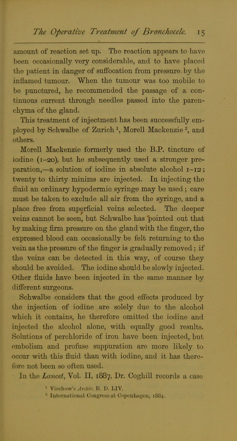 amount of reaction set up. The reaction appears to have been occasionally very considerable, and to have placed the patient in danger of suffocation from pressure by the inflamed tumour. When the tumour was too mobile to be punctured, he recommended the passage of a con- tinuous current through needles passed into the paren- chjnna of the gland. This treatment of injectment has been successfully em- ployed by Schwalbe of Zurich \ Morell Mackenzie ^, and others. Morell Mackenzie formerly used the B.P. tincture of iodine (1-20), but he subsequently used a stronger pre- paration,—a solution of iodine in absolute alcohol 1-12; twenty to thirty minims are injected. In injecting the fluid an ordinary hypodermic syringe may be used; care must be taken to exclude all air from the syringe, and a place free from superficial veins selected. The deeper veins cannot be seen, but Schwalbe has pointed out that by making firm pressure on the gland with the finger, the expressed blood can occasionally be felt returning to the vein as the pressure of the finger is gradually removed; if the veins can be detected in this way, of course they should be avoided. The iodine should be slowly injected. Other fluids have been injected in the same manner by different surgeons. Schwalbe considers that the good effects produced by the injection of iodine are solely due to the alcohol which it contains, he therefore omitted the iodine and injected the alcohol alone, with equally good results. Solutions of perchloride of iron have been injected, but embolism and profuse suppuration are more likely to occur with this fluid than with iodine, and it has there- fore not been so often used. In the Lmicei, Vol. II, 1887, Dr. Coghill records a case • Virchow's ylR/t/?;. B. D. HV.  Iixtoriuitioiuil Coiigrcsfj lit Copouhagoii, 1884.
