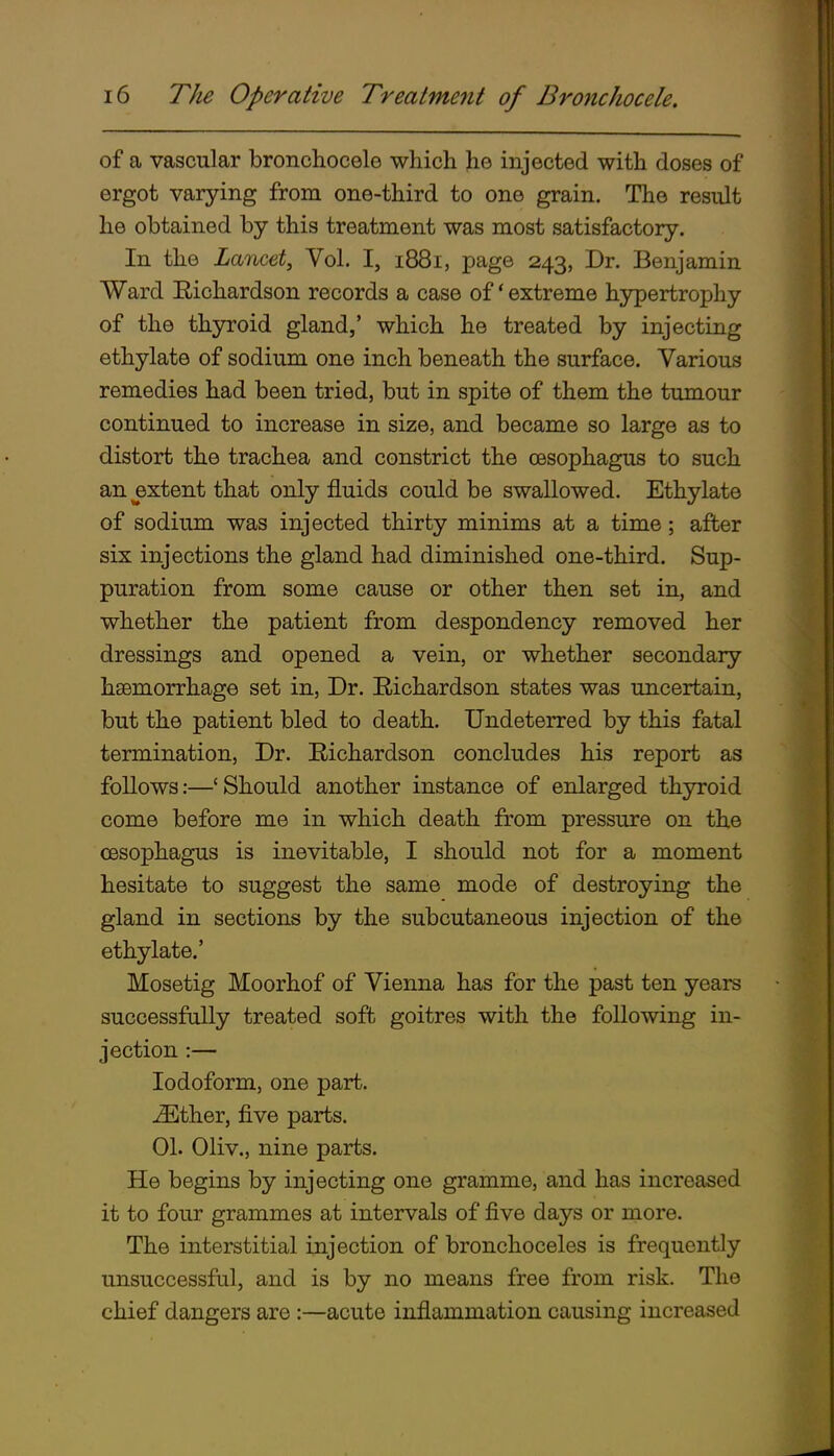 of a vascular bronchocele which he injected with doses of ergot varying from one-third to one grain. The result he obtained by this treatment was most satisfactory. In the Lancet, Vol. I, 1881, page 243, Dr. Benjamin Ward Richardson records a case of * extreme hypertrophy of the thyroid gland,' which he treated by injecting ethylate of sodium one inch beneath the surface. Various remedies had been tried, but in spite of them the tumour continued to increase in size, and became so large as to distort the trachea and constrict the oesophagus to such an extent that only fluids could be swallowed. Ethylate of sodium was injected thirty minims at a time; after six injections the gland had diminished one-third. Sup- puration from some cause or other then set in, and whether the patient from despondency removed her dressings and opened a vein, or whether secondary hsemorrhage set in, Dr. Richardson states was uncertain, but the patient bled to death. Undeterred by this fatal termination. Dr. Richardson concludes his report as follows:—' Should another instance of enlarged thyroid come before me in which death from pressure on the oesophagus is inevitable, I should not for a moment hesitate to suggest the same mode of destroying the gland in sections by the subcutaneous injection of the ethylate.' Mosetig Moorhof of Vienna has for the past ten years successfally treated soft goitres with the following in- jection :— Iodoform, one part. j^Ether, five parts. 01. Oliv., nine parts. He begins by injecting one gramme, and has increased it to four grammes at intervals of five days or more. The interstitial injection of bronchoceles is frequently unsuccessful, and is by no means free from risk. The chief dangers are :—acute inflammation causing increased