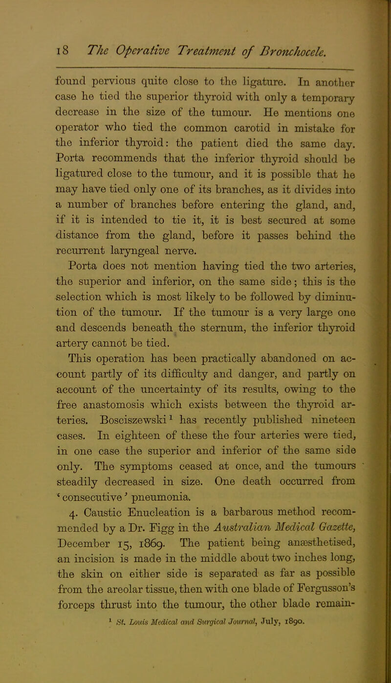 found pervious quite close to the ligature. In another case he tied the superior thyroid with only a temporary decrease in the size of the tumour. He mentions one operator who tied the common carotid in mistake for the inferior thyroid: the patient died the same day. Porta recommends that the inferior thyroid should be ligatured close to the tumour^ and it is possible that he may have tied only one of its branches, as it divides into a number of branches before entering the gland, and, if it is intended to tie it, it is best secured at some •distance from the gland, before it passes behind the recurrent laryngeal nerve. Porta does not mention having tied the two arteries, the superior and inferior, on the same side; this is the selection which is most likely to be followed by diminu- tion of the tumour. If the tumour is a very large one and descends beneath^ the sternum, the inferior thyroid artery cannot be tied. This operation has been practically abandoned on ac- count partly of its difficulty and danger, and partly on account of the uncertainty of its results, owing to the free anastomosis which exists between the thyroid ar- teries. Bosciszewski ^ has recently published nineteen cases. In eighteen of these the four arteries were tied, in one case the superior and inferior of the same side only. The symptoms ceased at once, and the tumours steadily decreased in size. One death occurred from * consecutive' pneumonia. 4. Caustic Enucleation is a barbarous method recom- mended by a Dr. Figg in the Australian Medical Gazette, December 15, 1869. The patient being angesthetised, an incision is made in the middle about two inches long, the skin on either side is separated as far as possible from the areolar tissue, then with one blade of Fergusson's forceps thrust into the tumour, the other blade remain- ^ St. Louis Medical and Surgical Journal, July, 1890.