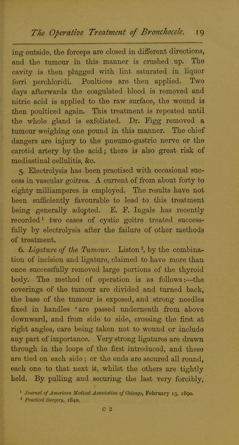 ing outside, the forceps are closed in different directions, and the tumour in this manner is crushed up. The cavity is then plugged with lint saturated in liquor ferri perchloridi. Poultices are then applied. Two days afterwards the coagulated blood is removed and nitric acid is applied to the raw surface, the wound is then poulticed again. This treatment is repeated until the whole gland is exfoliated. Dr. Figg removed a tumour weighing one pound in this manner. The chief dangers are injury to the pneumo-gastric nerve or the carotid artery by the acid; there is also great risk of mediastinal cellulitis, &c. 5. Electrolysis has been practised with occasional suc- cess in vascular goitres. A current of from about forty to eighty milliamperes is employed. The results have not been suf&ciently favourable to lead to this treatment being generally adopted. E. F. Ingals has recently recorded^ two cases of cystic goitre treated success- fully by electrolysis after the failure of other methods of treatment. 6. Ligature of the Tumour. Listen ^, by the combina- tion of incision and ligature, claimed to have more than once successfully removed large portions of the thyroid body. The method of operation is as follows:—the coverings of the tumour are divided and turned back, the base of the tumour is exposed, and strong needles fixed in handles *are passed underneath from above downward, and from side to side, crossing the first at right angles, care being taken not to wound or include any part of importance. Very strong ligatures are drawn through in the loops of the first introduced, and these are tied on each side; or the ends are secured all round, each one to that next it, whilst the others are tightly held. By pulling and securing the last very forcibly, * Journal of American Medical Association of Chicago, February 15, 1890. ^ Practiced Surgery, 1840. C 2,