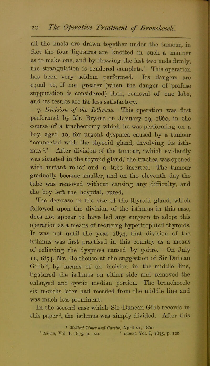 all the knots are drawn together under the tumour, in fact the four ligatures are knotted in such a manner as to make one, and by drawing the last two ends firmly, the strangulation is rendered complete.' This operation has been very seldom performed. Its dangers are equal to, if not greater (when the danger of profuse suppuration is considered) than, removal of one lobe, and its results are far less satisfactory. 7. Division of the Isthmus. This operation was first performed by Mr. Bryant on January 19, i860, in the course of a tracheotomy which he was performing on a boy, aged 10, for urgent dyspnoea caused by a tumour 'connected with the thyroid gland, involving its isth- mus After division of the tumour, ' which evidently was situated in the thyroid gland,' the trachea was opened with instant relief and a tube inserted. The tumour gradually became smaller, and on the eleventh day the tube was removed without causing any dif&culty, and the boy left the hospital, cured. The decrease in the size of the thyroid gland, which followed upon the division of the isthmus in this case, does not appear to have led any surgeon to adopt this operation as a means of reducing hypertrophied thyroids. It was not until the year 1874, that division of the isthmus was first practised in this country as a means of relieving the dyspnoea caused by goitre. On July II, 1874, Mr. Holthouse, at the suggestion of Sir Duncan Gibb ^, by means of an incision in the middle line, ligatured the isthmus on either side and removed the enlarged and cystic median portion. The bronchocele six months later had receded from the middle line and was much less prominent. In the second case which Sir Duncan Gibb records in this paper ^, the isthmus was simply divided. After this ' Medical Times and Oasette, April 21, i860. ' Lancet, Vol. I, 1875, p. 120. ' Lancet, Vol. I, 1875, p. 120.