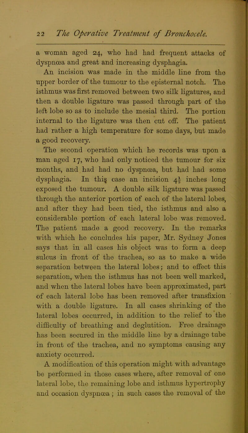 1 a ■woman aged 24, who had had frequent attacks of dyspnoea and great and increasing dysphagia. An incision was made in the middle line from the upper border of the tumour to the episternal notch. The isthmus was first removed between two silk ligatures, and then a double ligature was passed through part of the left lobe so as to include the mesial third. The portion internal to the ligature was then cut off. The patient had rather a high temperature for some days, but made a good recovery. The second operation which he records was upon a man aged 17, who had only noticed the tumour for six months, and had had no dyspnoea, but had had some dysphagia. In thi§ case an incision 4^ inches long exposed the tumour. A double silk ligature was passed through the anterior portion of each of the lateral lobes, and after they had been tied, the isthmus and also a considerable portion of each lateral lobe was removed. The patient made a good recovery. In the remarks with which he concludes his paper, Mr. Sydney Jones says that in all cases his object was to form a deep sulcus in front of the trachea, so as to make a wide separation between the lateral lobes j and to effect this separation, when the isthmus has not been well marked, and when the lateral lobes have been approximated, part of each lateral lobe has been removed after transfixion with a double ligature. In all cases shrinking of the lateral lobes occurred, in addition to the relief to the difficulty of breathing and deglutition. Free drainage has been secured in the middle line by a drainage tube in front of the trachea, and no symptoms causing any anxiety occurred. A modification of this operation might with advantage be performed in those cases where, after removal of one lateral lobe, the remaining lobe and isthmus hypertrophy and occasion dyspnoea ; in such cases the removal of the