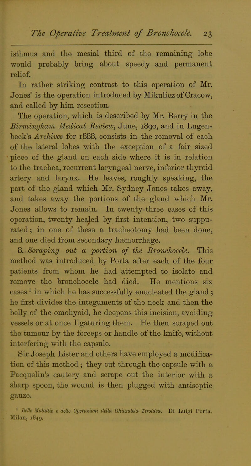 isthmus and the mesial third of the remaining lobe would probably bring about speedy and permanent relief. In rather striking contrast to this operation of Mr. Jones' is the operation introduced by Mikulicz of Cracow, and called by him resection. The operation, which is described by Mr. Berry in the Birmingham Medical Review, June, 1890, and in Lugen- beck's ArcJdves for 1888, consists in the removal of each of the lateral lobes with the exception of a fair sized piece of the gland on each side where it is in relation to the trachea, recurrent laryngeal nerve, inferior thyroid artery and larynx. He leaves, roughly speaking, the part of the gland which Mr. Sydney Jones takes away, and takes away the portions of the gland which Mr. Jones allows to remain. In twenty-three cases of this operation, twenty healed by first intention, two suppu- rated ; in one of these a tracheotomy had been done, and one died from secondary haemorrhage. 8.. Scraping out a portion of the Bronchocele. This method was introduced by Porta after each of the four patients from whom he had attempted to isolate and remove the bronchocele had died. He mentions six cases ^ in which he has successfully enucleated the gland; he first divides the integuments of the neck and then the belly of the omohyoid, he deepens this incision, avoiding vessels or at once ligaturing them. He then scraped out the tumour by the forceps or handle of the knife, without interfering with the capsule. Sir Joseph Lister and others have employed a modifica- tion of this method; they cut through the capsule with a Pacquelin's cautery and scrape out the interior with a sharp spoon, the wound is then plugged with antiseptic gauze. ' DcUc Midattic c daUc Opcrasiorii clclla Ghiwulolu Tiroidca. Di Luigi Porta, Miluu, 1849.