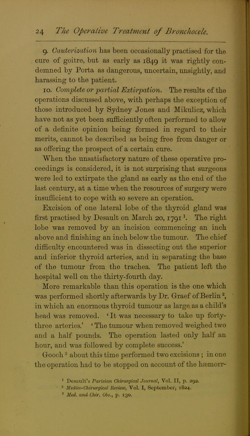 9. Cauterization has been occasionally practised for the cure of goitre, but as early as 1849 it was rightly con- demned by Porta as dangerous, uncertain, unsightly, and harassing to the patient. 10. Complete or partial Extirpation. The results of the operations discussed above, with perhaps the exception of those introduced by Sydney Jones and Mikulicz, which have not as yet been sufficiently often performed to allow of a definite opinion being formed in regard to their merits, cannot be described as being free from danger or as offering the prospect of a certain cure. When the unsatisfactory nature of these operative pro- ceedings is considered, it is not surprising that surgeons were led to extirpate the gland as early as the end of the last century, at a time when the resources of surgery were insufficient to cope with so severe an operation. Excision of one lateral lobe of the thyroid gland was first practised by Desault on March 20,1791 ^ The right lobe was removed by an incision commencing an inch above and finishing an inch below the tumour. The chief difficulty encountered was in dissecting out the superior and inferior thyroid arteries, and in separating the base of the tumour from the trachea. The patient left the hospital well on the thirty-fourth day. More remarkable than this operation is the one which was performed shortly afterwards by Dr. G-raef of Berlin ^, in which an enormous thjrroid tumour as large as a child's head was removed. ' It was necessary to take up forty- three arteries.' ' The tumour when removed weighed two and a half pounds. The operation lasted only half an hour, and was followed by complete success.' Gooch ^ about this time performed two excisions ; in one the operation had to be stopped on account of the hj3emorr- * Desault's Parisian Chinirgical Journal, Vol. II, p. 29a. Meclico-Cliirurgical Review, Vol. I, September, 1824. ^ Med. and Chir. Obs., p. 130.