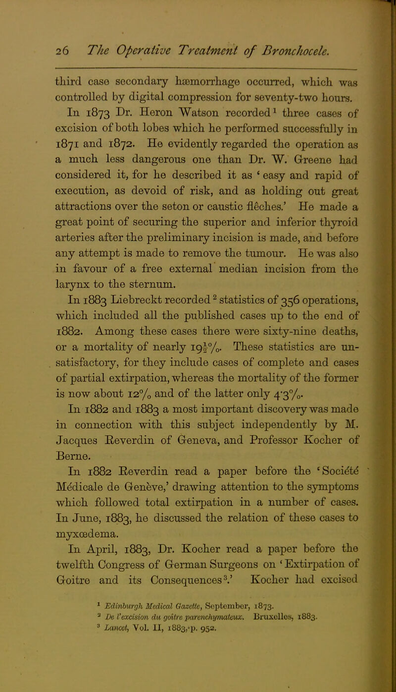 third case secondary hasmorrhage occurred, which was controlled by digital compression for seventy-two hours. In 1873 Dr. Heron Watson recorded ^ three cases of excision of both lobes which he performed successfully in 1871 and 1872. He evidently regarded the operation as a much less dangerous one than Dr. W. Greene had considered it, for he described it as ' easy and rapid of execution, as devoid of risk, and as holding out great attractions over the seton or caustic fleches.' He made a great point of securing the superior and inferior thyroid arteries after the preliminary incision is made, and before any attempt is made to remove the tumour. He was also in favour of a free external median incision from the larynx to the sternum. In 1883 Liebreckt recorded ^ statistics of 356 operations, which included all the published cases up to the end of 1882. Among these cases there were sixty-nine deaths, or a mortality of nearly iglTo- These statistics are un- satisfactory, for they include cases of complete and cases of partial extirpation, whereas the mortality of the former is now about i27'o and of the latter only 43yo- In 1882 and 1883 a most important discovery was made in connection with this subject independently by M. Jacques Reverdin of Greneva, and Professor Kocher of Berne. In 1882 Eeverdin read a paper before the 'Soci^t^ Mddicale de Geneve,' drawing attention to the symptoms which followed total extirpation in a number of cases. In June, 1883, he discussed the relation of these cases to myxcedema. In April, 1883, Dr. Kocher read a paper before the twelfth Congress of German Surgeons on 'Extirpation of Goitre and its Consequences^.' Kocher had excised * Edinburgh Medical Gazette, September, 1873. * De I'excision du goitre parenchyniatcux. Bruxellos, 1883. ' Lancet, Vol. II, 1883,'p. 952,