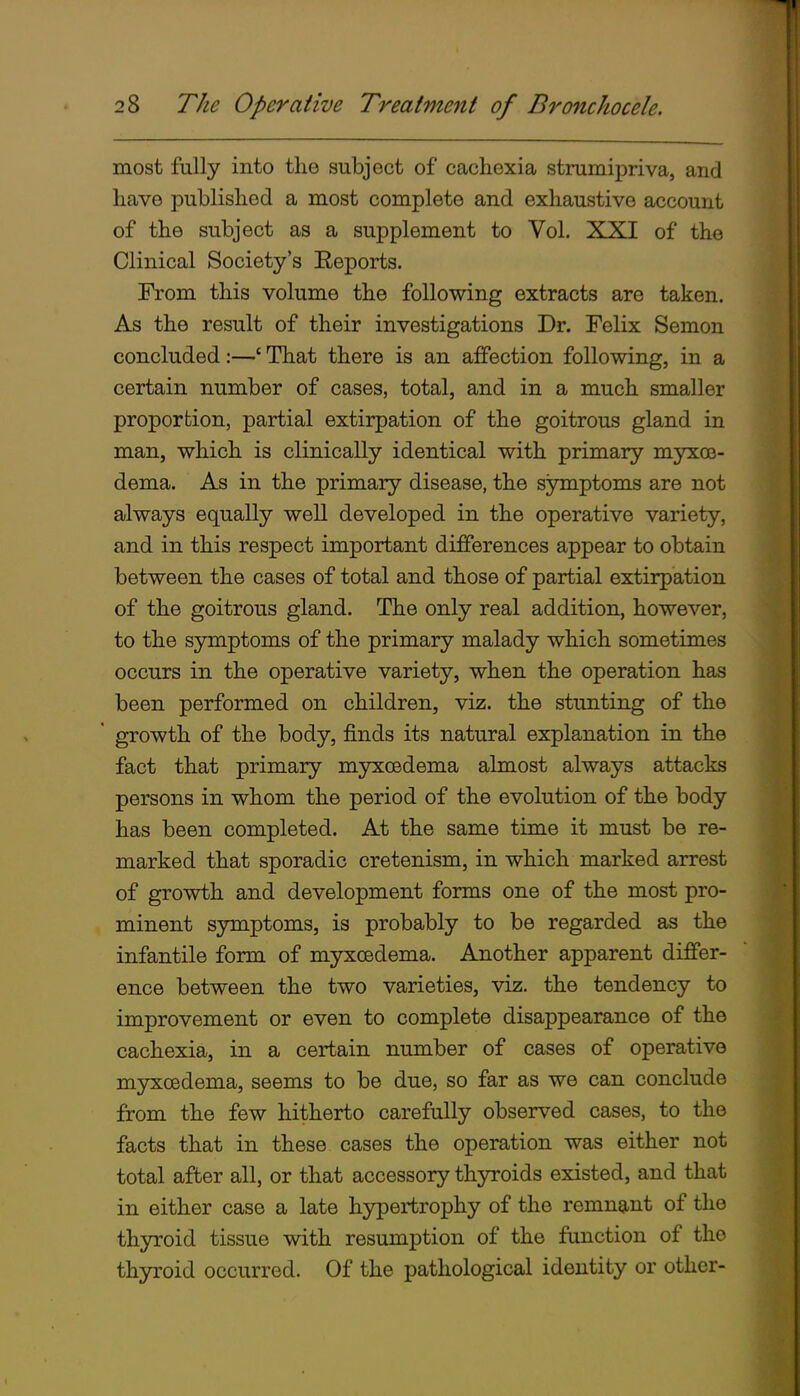 most fully into the subject of cachexia strumipriva, and have published a most complete and exhaustive account of the subject as a supplement to Vol. XXI of the Clinical Society's Reports. From this volume the following extracts are taken. As the result of their investigations Dr. Felix Semon concluded:—' That there is an affection following, in a certain number of cases, total, and in a much smaller proportion, partial extirpation of the goitrous gland in man, which is clinically identical with primary myxce- dema. As in the primary disease, the symptoms are not always equally well developed in the operative variety, and in this respect important differences appear to obtain between the cases of total and those of partial extirpation of the goitrous gland. The only real addition, however, to the symptoms of the primary malady which sometimes occurs in the operative variety, when the operation has been performed on children, viz. the stunting of the ' growth of the body, finds its natural explanation in the fact that primary myxoedema almost always attacks persons in whom the period of the evolution of the body has been completed. At the same time it must be re- marked that sporadic cretenism, in which marked arrest of growth and development forms one of the most pro- minent symptoms, is probably to be regarded as the infantile form of myxcedema. Another apparent differ- ence between the two varieties, viz. the tendency to improvement or even to complete disappearance of the cachexia, in a certain number of cases of operative myxoedema, seems to be due, so far as we can conclude from the few hitherto carefully observed cases, to the facts that in these cases the operation was either not total after all, or that accessory thyroids existed, and that in either case a late hypertrophy of the remnant of the thyroid tissue with resumption of the function of the thyroid occurred. Of the pathological identity or other-