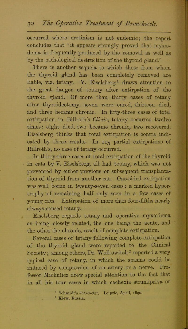 occurred where cretinism is not endemic; the report concludes that ' it appears strongly proved that myxoe- dema is frequently produced by the removal as well as by the pathological destruction of the thyroid gland.' There is another sequela to which those from whom the thyroid gland has been completely removed are liable, viz. tetany. V. Eiselsberg^ draws attention to the great danger of tetany after extirpation of the thyroid gland. Of more than thirty cases of tetany after thyroidectomy, seven were cured, thirteen died, and three became chronic. In fifty-three cases of total extirpation in Billroth's Clinic^ tetany occurred twelve times: eight died, two became chronic, two recovered. Eiselsberg thinks that total extirpation is contra indi- cated by these results. In 115 partial extirpations of Billroth's, no case of tetany occurred. In thirty-three cases of total extirpation of the thyroid in cats by V. Eiselsberg, all had tetany, which was not prevented by either previous or subsequent transplanta- tion of thyroid from another cat. One-sided extirpation was well borne in twenty-seven cases: a marked hyper- trophy of remaining half only seen in a few cases of young cats. Extirpation of more than four-fifths nearly always caused tetany. Eiselsberg regards tetany and operative myxoedema as being closely related, the one being the acute, and the other the chronic, result of complete extirpation. Several cases of tetany following complete extirpation of the thyroid gland were reported to the Clinical Society; among others, Dr. Wolkowitch ^ reported a very- typical case of tetany, in which the spasms could be induced by compression of an artery or a nerve. Pro- fessor Michulicz drew special attention to the fact that in all his four cases in which cachexia strumipriva or ^ Schmidt's Jahrbiichcr. Leipzic, April, 1890. ' Kiew, Russia.