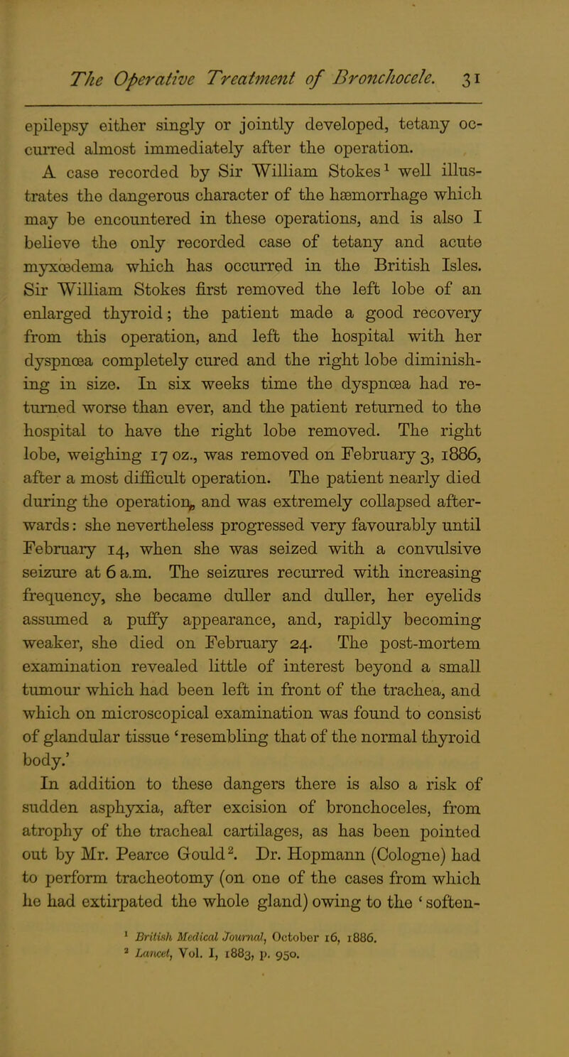 epilepsy either singly or jointly developed, tetany oc- curred almost immediately after the operation. A case recorded by Sir William Stokes^ well illus- trates the dangerous character of the haemorrhage which may be encountered in these operations, and is also I believe the only recorded case of tetany and acute myxcedema which has occurred in the British Isles. Sir William Stokes first removed the left lobe of an enlarged thyroid; the patient made a good recovery from this operation, and left the hospital with her dyspnoea completely cured and the right lobe diminish- ing in size. In six weeks time the dyspnoea had re- turned worse than ever, and the patient returned to the hospital to have the right lobe removed. The right lobe, weighing 17 oz., was removed on February 3, 1886, after a most difficult operation. The patient nearly died during the operation^ and was extremely collapsed after- wards : she nevertheless progressed very favourably until February 14, when she was seized with a convulsive seiziure at 6 a.m. The seizures recurred with increasing frequency, she became duller and duller, her eyelids assumed a puffy appearance, and, rapidly becoming weaker, she died on February 24. The post-mortem examination revealed little of interest beyond a small tumour which had been left in front of the trachea, and which on microscopical examination was found to consist of glandular tissue 'resembling that of the normal thyroid body.' In addition to these dangers there is also a risk of sudden asphyxia, after excision of bronchoceles, from atrophy of the tracheal cartilages, as has been pointed out by Mr. Pearce Gould ^. Dr. Hopmann (Cologne) had to perform tracheotomy (on one of the cases from which he had extirpated the whole gland) owing to the ' soften- ' British Medical Journal, October i6, 1886, ' Lancet, Vol. I, 1883, p. 950.