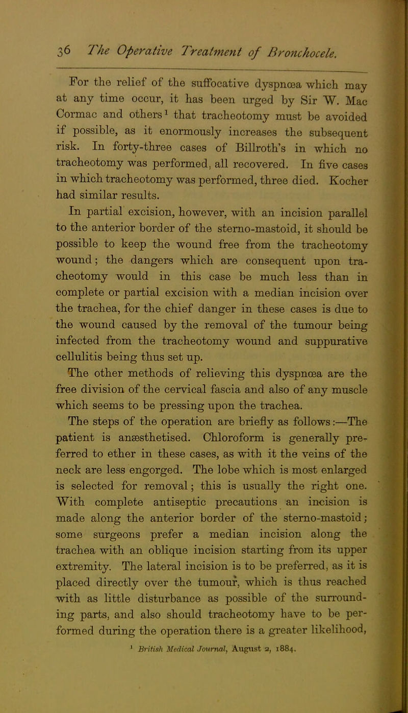 For the relief of the suffocative dyspnoea which may at any time occur, it has been urged by Sir W. Mac Cormac and others^ that tracheotomy must be avoided if possible, as it enormously increases the subsequent risk. In forty-three cases of Billroth's in which no tracheotomy was performed, all recovered. In five cases in which tracheotomy was performed, three died. Kocher had similar results. In partial excision, however, with an incision parallel to the anterior border of the stemo-mastoid, it should be possible to keep the wound free from the tracheotomy wound; the dangers which are consequent upon tra- cheotomy would in this case be much less than in complete or partial excision with a median incision over the trachea, for the chief danger in these cases is due to the wound caused by the removal of the tumour being infected from the tracheotomy wound and suppurative cellulitis being thus set up. The other methods of relieving this dyspnoea are the free division of the cervical fascia and also of any muscle which seems to be pressing upon the trachea. The steps of the operation are briefly as follows:—The patient is anaesthetised. Chloroform is generally pre^ ferred to ether in these cases, as with it the veins of the neck are less engorged. The lobe which is most enlarged is selected for removal; this is usually the right one. With complete antiseptic precautions an incision is made along the anterior border of the sterno-mastoid ; some surgeons prefer a median incision along the trachea with an oblique incision starting from its upper extremity. The lateral incision is to be preferred, as it is placed directly over the tumour, which is thus reached with as little disturbance as possible of the surround- ing parts, and also should tracheotomy have to be per- formed during the operation there is a greater likelihood, ' British Medical Journal, August a, 1884.