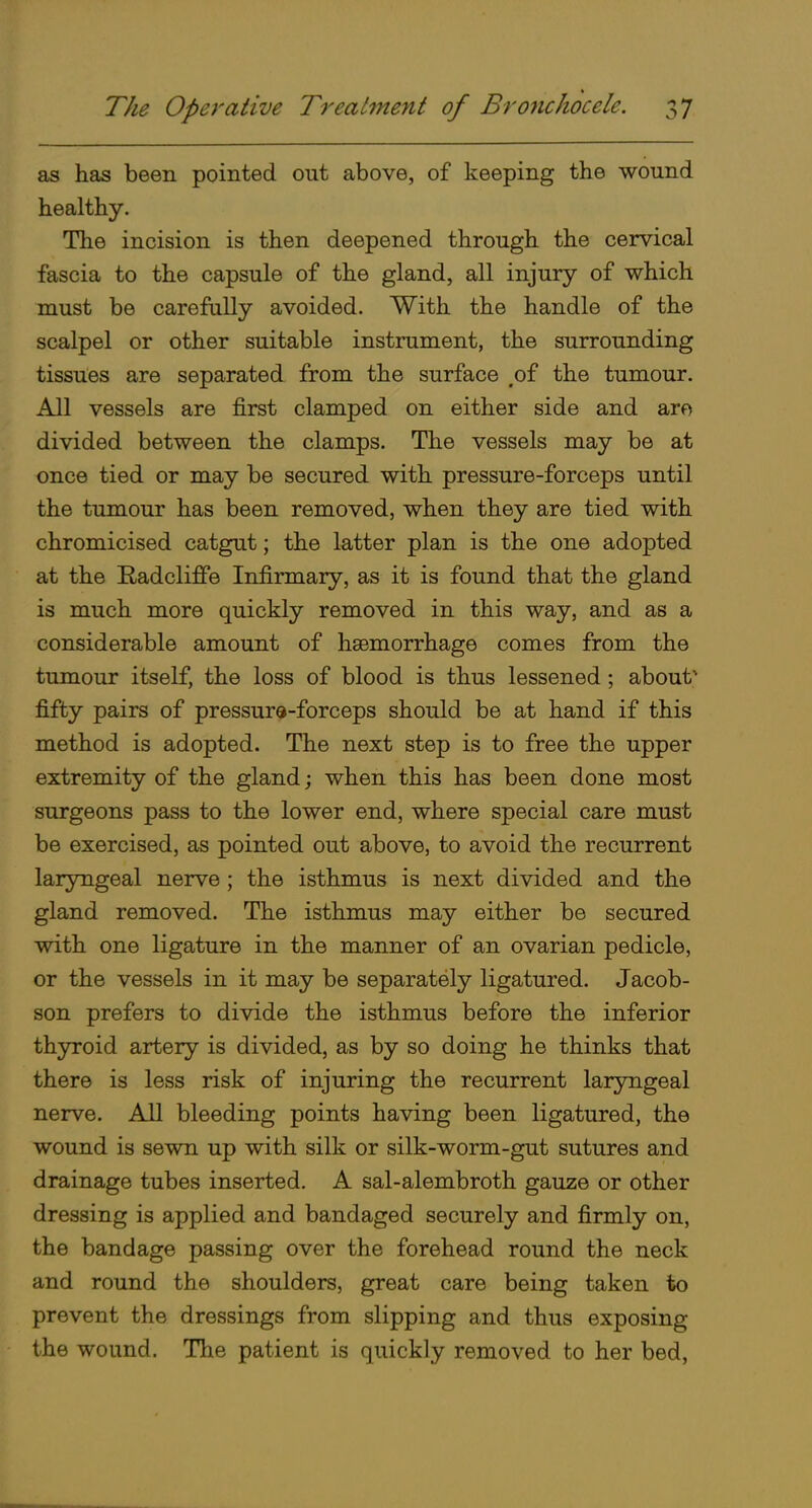 as has been pointed out above, of keeping the wound healthy. The incision is then deepened through the cervical fascia to the capsule of the gland, all injury of which must be carefully avoided. With the handle of the scalpel or other suitable instrument, the surrounding tissues are separated from the surface ,of the tumour. All vessels are first clamped on either side and aro divided between the clamps. The vessels may be at once tied or may be secured with pressure-forceps until the tumour has been removed, when they are tied with chromicised catgut; the latter plan is the one adopted at the Radcliffe Infirmary, as it is found that the gland is much more quickly removed in this way, and as a considerable amount of haemorrhage comes from the tumour itself, the loss of blood is thus lessened; about' fifty pairs of pressure-forceps should be at hand if this method is adopted. The next step is to free the upper extremity of the gland; when this has been done most surgeons pass to the lower end, where special care must be exercised, as pointed out above, to avoid the recurrent laryngeal nerve; the isthmus is next divided and the gland removed. The isthmus may either be secured with one ligature in the manner of an ovarian pedicle, or the vessels in it may be separately ligatured. Jacob- son prefers to divide the isthmus before the inferior thyroid artery is divided, as by so doing he thinks that there is less risk of injuring the recurrent laryngeal nerve. All bleeding points having been ligatured, the wound is sewn up with silk or silk-worm-gut sutures and drainage tubes inserted. A sal-alembroth gauze or other dressing is applied and bandaged securely and firmly on, the bandage passing over the forehead round the neck and round the shoulders, great care being taken to prevent the dressings from slipping and thus exposing the wound. The patient is quickly removed to her bed,