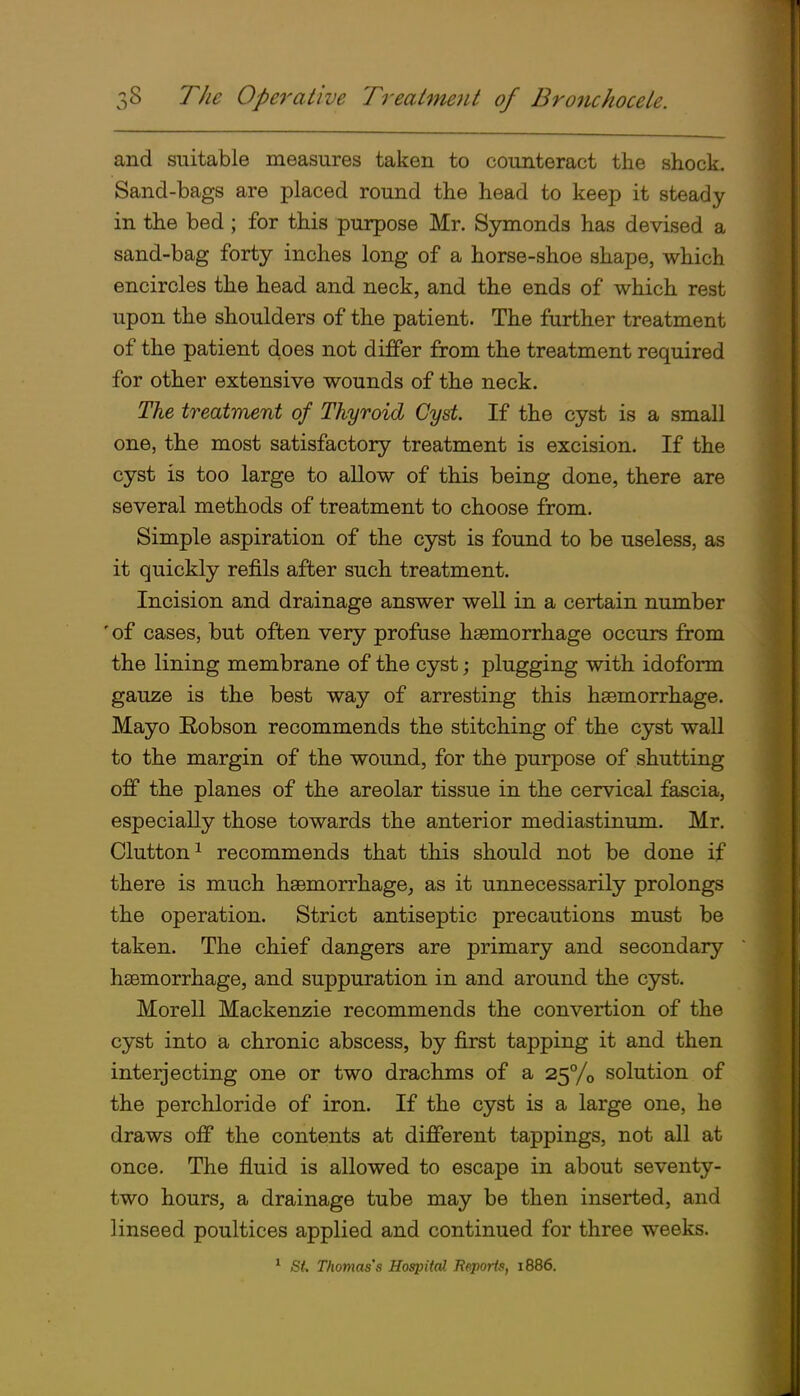 and suitable measures taken to counteract the shock. Sand-bags are placed round the head to keep it steady in the bed ; for this purpose Mr. Symonds has devised a sand-bag forty inches long of a horse-shoe shape, which encircles the head and neck, and the ends of which rest upon the shoulders of the patient. The further treatment of the patient does not differ from the treatment required for other extensive wounds of the neck. The treatment of Thyroid Cyst If the cyst is a small one, the most satisfactory treatment is excision. If the cyst is too large to allow of this being done, there are several methods of treatment to choose from. Simple aspiration of the cyst is found to be useless, as it quickly refils after such treatment. Incision and drainage answer well in a certain number ' of cases, but often very profuse haemorrhage occurs from the lining membrane of the cyst; plugging with idoform gauze is the best way of arresting this haemorrhage. Mayo Robson recommends the stitching of the cyst wall to the margin of the wound, for the purpose of shutting off the planes of the areolar tissue in the cervical fascia, especially those towards the anterior mediastinum. Mr. Glutton^ recommends that this should not be done if there is much haemorrhage, as it unnecessarily prolongs the operation. Strict antiseptic precautions must be taken. The chief dangers are primary and secondary haemorrhage, and suppuration in and around the cyst. Morell Mackenzie recommends the convertion of the cyst into ia chronic abscess, by first tapping it and then interjecting one or two drachms of a 2,^^/0 solution of the perchloride of iron. If the cyst is a large one, he draws off the contents at different tappings, not all at once. The fluid is allowed to escape in about seventy- two hours, a drainage tube may be then inserted, and linseed poultices applied and continued for three weeks.