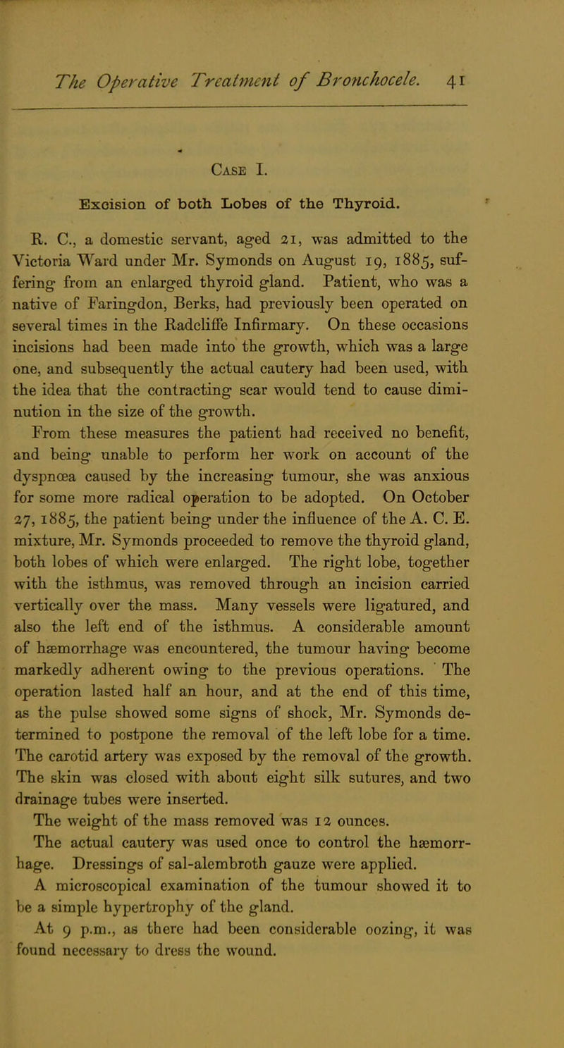 Case I. Excision of both Lobes of the Thyroid. R. C, a domestic servant, aged 21, was admitted to the Victoria Ward under Mr. Symonds on August 19, 1885, suf- fering from an enlarged thyroid gland. Patient, who was a native of Faringdon, Berks, had previously been operated on several times in the Radcliffe Infirmary. On these occasions incisions had been made into the growth, which was a large one, and subsequently the actual cautery had been used, with the idea that the contracting scar would tend to cause dimi- nution in the size of the growth. From these measures the patient had received no benefit, and being unable to perform her work on account of the dyspnosa caused by the increasing tumour, she was anxious for some more radical operation to be adopted. On October 27,1885, the patient being under the influence of the A. C. E. mixture, Mr. Symonds proceeded to remove the thyroid gland, both lobes of which were enlarged. The right lobe, together with the isthmus, was removed through an incision carried vertically over the mass. Many vessels were ligatured, and also the left end of the isthmus. A considerable amount of haemorrhage was encountered, the tumour having become markedly adherent owing to the previous operations. The operation lasted half an hour, and at the end of this time, as the pulse showed some signs of shock, Mr. Symonds de- termined to postpone the removal of the left lobe for a time. The carotid artery was exposed by the removal of the growth. The skin was closed with about eight silk sutures, and two drainage tubes were inserted. The weight of the mass removed was 12 ounces. The actual cautery was used once to control the haemorr- hage. Dressings of sal-alembroth gauze were applied. A microscopical examination of the tumour showed it to be a simple hypertrophy of the gland. At 9 p.m., as there had been considerable oozing, it was found necessaiy to dress the wound.