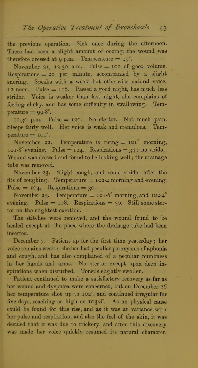 the previous operation. Sick once during the afternoon. There had been a slight amount of oozing, the wound was therefore dressed at 9 p.m. Temperature = 99°. November 21, 12-30 a.m. Pulse = 100 of good volume. Respirations = 20 per minute, accompanied by a slight snoring. Speaks with a weak but otherwise natural voice. 1 2 noon. Pulse = 116. Passed a good night, has much less stridor. Voice is weaker than last night, she complains of feeling choky, and has some difficulty in swallowing. Tem- perature = 99-8°. 11.30 p.m. Pulse = 120. No stertor. Not much pain. Sleeps fairly well. Her voice is weak and tremulous. Tem- perature = 101°. November 22. Temperature is rising = 101° morning, ioi-8° evening. Pulse = 124. Respirations = 34; no stridor. Wound was dressed and found to be looking well; the drainage tube was removed. November 23. Slight cough, and some stridor after the fits of coughing. Temperature = io2'4 morning and evening. Pulse = 104. Respirations = 30. November 25. Temperature = ioi-6° morning, and io2'4° evening. Pulse = 108. Respirations = 30. Still some ster- tor on the slightest exertion. The stitches were removed, and the wound found to be healed except at the place where the drainage tube had been inserted. December 7. Patient up for the first time yesterday; her voice remains weak ; she has had peculiar paroxysms of aphonia and cough, and has also complained of a peculiar numbness in her hands and arms. No stertor except upon deep in- spirations when disturbed. Tonsils slightly swollen. Patient continued to make a satisfactory recovery as far as her wound and dyspncea were concerned, but on December 26 her temperature shot up to 102°, and continued irregular for five days, reaching as high as I03'8°. As no physical cause could be found for this rise, and as it was at variance with her pulse and respiration, and also the feel of the skin, it was decided that it was due to trickery, and after this discovery was made her voice quickly resumed its natural character.