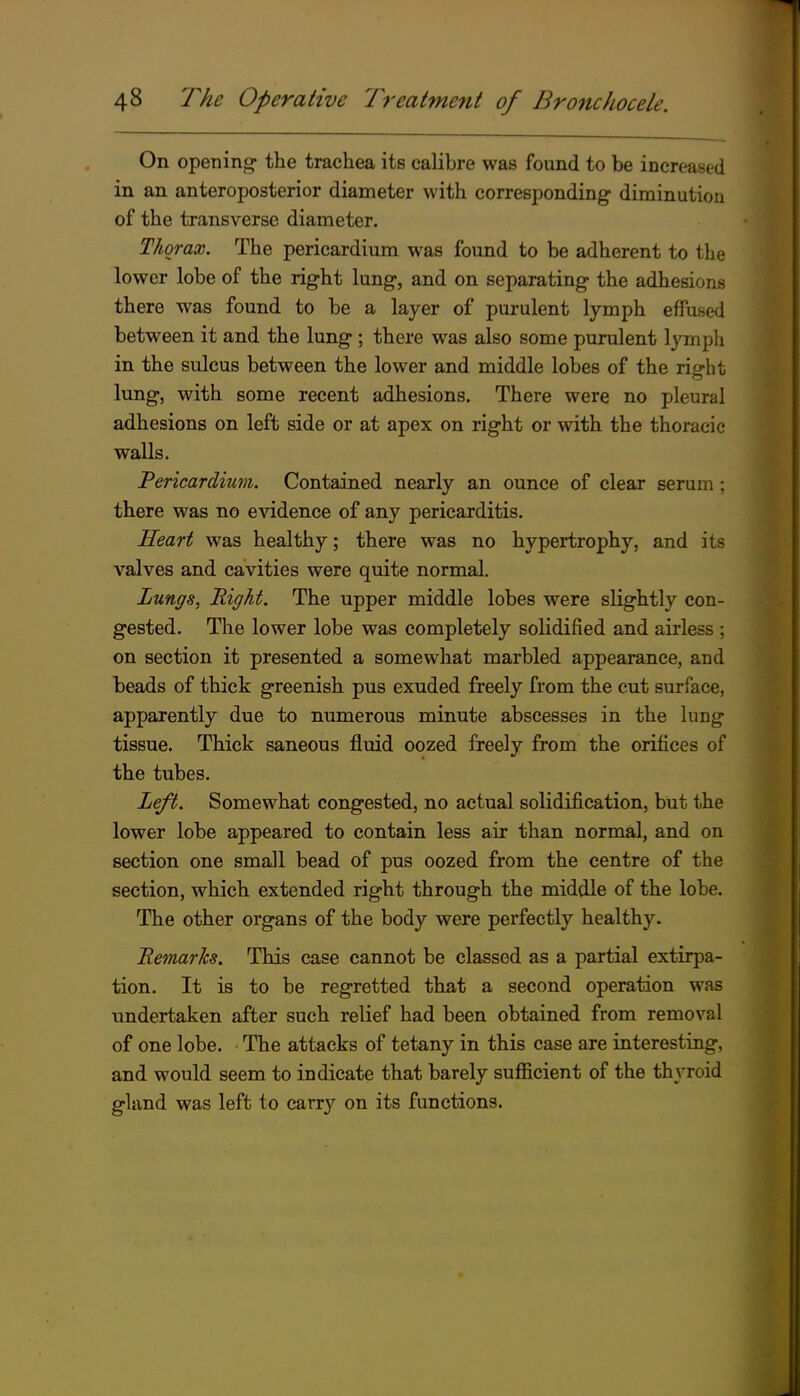On opening- the trachea its calibre was found to be increased in an anteroposterior diameter with corresponding diminution of the transverse diameter. Thorax. The pericardium was found to be adherent to the lower lobe of the right lung, and on separating the adhesions there was found to be a layer of purulent lymph effuse<l between it and the lung ; there was also some purulent lymph in the sulcus between the lower and middle lobes of the right lung, with some recent adhesions. There were no pleural adhesions on left side or at apex on right or with the thoracic walls. Pericardiuvi. Contained nearly an ounce of clear serum ; there was no evidence of any pericarditis. Heart was healthy; there was no hypertrophy, and its valves and cavities were quite normal. Lungs, Right. The upper middle lobes were slightly con- gested. The lower lobe was completely solidified and airless ; on section it presented a somewhat marbled appearance, and beads of thick greenish pus exuded freely from the cut surface, apparently due to numerous minute abscesses in the lung tissue. Thick saneous fluid oozed freely from the orifices of the tubes. Left. Somewhat congested, no actual solidification, but the lower lobe appeared to contain less air than normal, and on section one small bead of pus oozed from the centre of the section, which extended right through the middle of the lobe. The other organs of the body were perfectly healthy. Remarks. This case cannot be classed as a partial extirpa- tion. It is to be regretted that a second operation was undertaken after such relief had been obtained from removal of one lobe. The attacks of tetany in this case are interesting, and would seem to indicate that barely sufficient of the thyroid gland was left to carry on its functions.