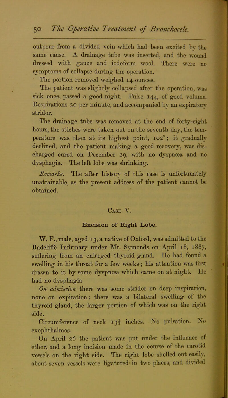 outpour from a divided vein whieli had been excited by the same cause. A drainage tube was inserted, and the wound dressed with gauze and iodoform wool. There were no symptoms of collapse during the operation. ' The portion removed weighed 14 ounces. The patient was slightly collapsed after the operation, was sick once, passed a good night. Pulse 144, of good volume. Respirations 20 per minute, and accompanied by an expiratory stridor. The drainage tube was removed at the end of forty-eight hom'S, the stiches were taken out on the seventh day, the tem- perature was then at its highest point, ioa°; it gradually declined, and the patient making a good recovery, was dis- charged cured on December 29, with no dyspnoea and no dysphagia. The left lobe was shrinking. 'Remarks. The after history of this case is unfortunately unattainable, as the present address of the patient cannot be obtained. Case V. Excision of Right Iiobe. W. F., male, aged 13, a native of Oxford, was admitted to the Radcliffe Infirmary under Mr. Symonds on April 18, 1887, suffering from an enlarged thyroid gland. He had found a swelling in his throat for a few weeks ; his attention was first drawn to it by some dyspnoea which came on at night. He had no dysphagia On admission there was some stridor on deep inspiration, none on expiration; there was a bilateral swelling of the thyroid gland, the larger portion of which was on the right side. Circumference of neck 13^ inches. No pulsation. No exophthalmos. On April 26 the patient was put under the influence of ether, and a long incision made in the course of the carotid vessels on the right side. The right lobe shelled out easily, about seven vessels were ligatured- in two places, and di^^ded