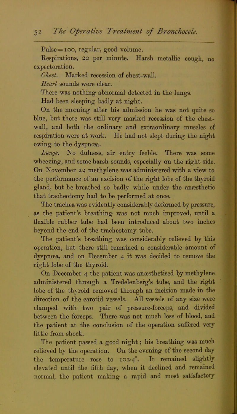 Pulse=ioo, regular, good volume. Respimtions, 20 per minute. Harsh metallic cough, no expectoration. Chest. Marked recession of chest-wall. Heart sounds were clear. There was nothing abnormal detected in the lung^. Had been sleeping badly at night. On the morning after his admission he was not quite so blue, but there was still very marked recession of the chest- wall, and both the ordinary and extraordinary muscles of respiration were at work. He had not slept during the night owing to the dyspnoea. Lungs. No dulness, air entry feeble. There was some wheezing, and some harsh sounds, especially on the right side. On November 32 methylene was administered with a view to the performance of an excision of the right lobe of the thyroid gland, but he breathed so badly while under the ansesthetic that tracheotomy had to be performed at once. The trachea was evidently considerably deformed by pressure, as the patient's breathing was not much improved, until a flexible rubber tube had been introduced about two inches beyond the end of the tracheotomy tube. The patient's breathing was considerably relieved by this operation, but there still remained a considerable amount of dyspnoea, and on December 4 it was decided to remove the right lobe of the thyroid. On December 4 the patient was anaesthetised by methylene administered through a Tredelenbefg's tube, and the right lobe of the thyroid removed through an incision made in the direction of the carotid vessels. All vessels of any size were clamped with two pair of pressm*e-forceps, and divided between the forceps. There was not much loss of blood, and the patient at the conclusion of the operation suffered very little from shock. The patient passed a good night; his breathing was much relieved by the operation. On the evening of the second day the temperature rose to 102-4°. It remained slightly elevated until the fifth day, when it declined and remained normal, the patient making a rapid and most satisfactory