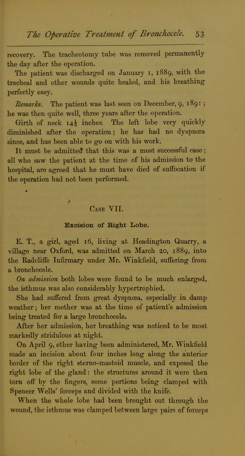 recovery. The tracheotomy tube was removed permanently the day after the operation. The patient was discharged on January i, 1889, with the tracheal and other wounds quite healed, and his breathing perfectly easy. Remarks. The patient was last seen on December, 9, 1891 ; he was then quite well, three years after the operation. Girth of neck 14^ inches. The left lobe very quickly diminished after the operation; he has had no dyspnoea since, and has been able to go on with his work. It must be admitted* that this was a most successful case; all who saw the patient at the time of his admission to the hospital, are agreed that he must have died of suffocation if the operation had not been performed. Case VII. Excision of Right Lobe. E. T., a girl, aged 16, living at Headington Quarry, a village near Oxford, was admitted on March 20, 1889, into the Radcliffe Infirmary under Mr. Winkfield, suffering from a bronchocele. On admission both lobes were found to be much enlarged, the isthmus was also considerably hypertrophied. She had suffered from great dyspnoea, especially in damp weather; her mother was at the time of patient's admission being treated for a large bronchocele. After her admission, her breathing was noticed to be most markedly stridulous at night. On April 9, ether having been administered, Mr. Winkfield made an incision about four inches long along the anterior border of the right sterno-mastoid muscle, and exposed the right lobe of the gland: the structures around it were then torn off by the fingers, some portions being clamped with Spencer Wells' forceps and divided with the knife. When the whole lobe had been brought out through the wound, the isthmus was clamped between large pairs of forceps