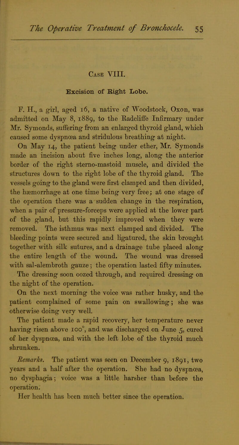 Case VIII. Excision of Right Lobe. F. H., a girl, aged 16, a native of Woodstock, Oxon, was admitted on May 8, 1889, to the Eadcliffe Infirmary under Mr. Symonds, sufiering from an enlarged thyi'oid gland, which caused some dyspnoea and stridulous breathing at night. On May 14, the patient being under ether, Mr. Symonds made an incision about five inches long, along the anterior border of the right stemo-mastoid muscle, and divided the structures down to the right lobe of the thyroid gland. The vessels going to the gland were first clamped and then divided, the haemorrhage at one time being very free; at one stage of the operation there was a sudden change in the respiration, when a pair of pressure-forceps were applied at the lower part of the gland, but this rapidly improved when they were removed. The isthmus was next clamped and divided. The bleeding points were secured and ligatured, the skin brought together with silk sutures, and a drainage tube placed along the entire length of the wound. The wound was dressed with sal-alembroth gauze; the operation lasted fifty minutes. The dressing soon oozed through, and required dressing on the night of the operation. On the next morning the voice was rather husky, and the patient complained of some pain on swallowing; she was otherwise doing very well. The patient made a rapid recovery, her temperature never having risen above 100°, and was discharged on June 5, cured of her dyspnoea, and with the left lobe of the thyroid much shrunken. Remarks. The patient was seen on December 9, 1891, two years and a half after the operation. She had no dyspnoea, no dysphagia; voice was a little harsher than before the operation. Her health has been much better since the operation.