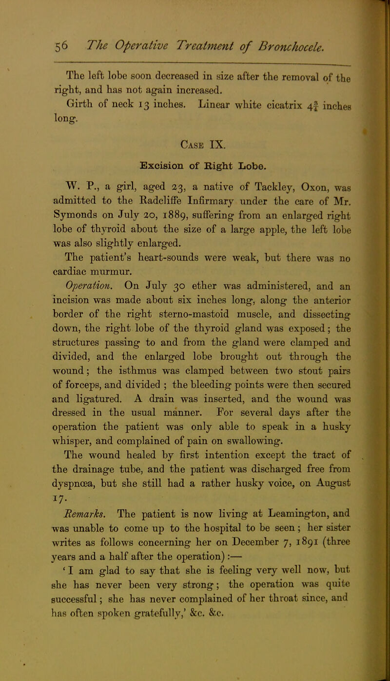 The left lobe soon decreased in size after the removal of the right, and has not again increased. Girth of neck 13 inches. Linear white cicatrix 4f inches long. Case IX. Excision of Right Lobe. W. P., a girl, aged 23, a native of Tackley, Oxon, was admitted to the Radcliffe Infirmary under the care of Mr. Symonds on July 20, 1889, suffering from an enlarged right lobe of thyroid about the size of a large apple, the left lobe was also slightly enlarged. The patient's heart-sounds were weak, but there was no cardiac murmur. Operation. On July 30 ether was administered, and an incision was made about six inches long, along the anterior border of the right sterno-mastoid muscle, and dissecting down, the right lobe of the th3rroid gland was exposed; the structures passing to and from the gland were clamped and divided, and the enlarged lobe brought out through the wound; the isthmus was clamped between two stout pairs of forceps, and divided ; the bleeding points were then secured and ligatured. A drain was inserted, and the wound was dressed in the usual manner. For several days after the operation the patient was only able to speak in a husky whisper, and complained of pain on swallowing. The wound healed by first intention except the tract of the drainage tube, and the patient was discharged free from dyspncea, but she still had a rather husky voice, on August 17. Remarks. The patient is now living at Leamington, and was unable to come up to the hospital to be seen; her sister writes as follows concerning her on December 7, 1891 (three years and a half after the operation):— * I am glad to say that she is feeling very well now, but she has never been very strong; the operation was quite successful; she has never complained of her throat since, and has often spoken gratefully,' &c. &c.