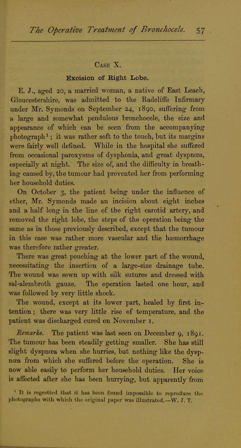 Case X. Excision of Right Lobe. E. J., ag-ed 20, a married woman, a native of East Leach, Gloucestershire, was admitted to the Radclijffe Infirmary under Mr. Symonds on September 14,^ 1890, suffering from a large and somewhat pendulous bronchocele, the size and appearance of which can be seen from the accompanying photograph^; it was rather soft to the touch, but its margins were fairly well defined. While in the hospital she suffered from occasional paroxysms of dysphonia, and great dyspnoea, especially at night. The size of, and the difficulty in breath- ing caused by, the tumour had prevented her from performing her household duties. On October 3, the patient being under the influence of ether, Mr. Symonds made an incision about eight inches and a half long in the line of the right carotid artery, and removed the right lobe, the steps of the operation being the same as in those previously described, except that the tumour in this case was rather more vascular and the hiemorrhage was therefore rather greater. There was great pouching at the lower part of the wound, necessitating the insertion of a large-size drainage tube. The wound was sewn up with silk sutures and dressed with sal-alembroth gauze. The operation lasted one hour, and was followed by very little shock. The wound, except at its lower part, healed by first in- tention ; there was very little rise of temperature, and the patient was discharged cured on November i. Remarks. The patient was last seen on December 9, 1891. The tumour has been steadUy getting smaller. She has still slight dyspnoea when she hurries, but nothing like the dysp- noea from which she suffered before the operation. She is now able easily to perform her household duties. Her voice is affected after she has been hurrying, but apparently from ' It is regretted that it has been found impossible to reproduce the photographs with which the original paper was illustrated.—W. J. T.