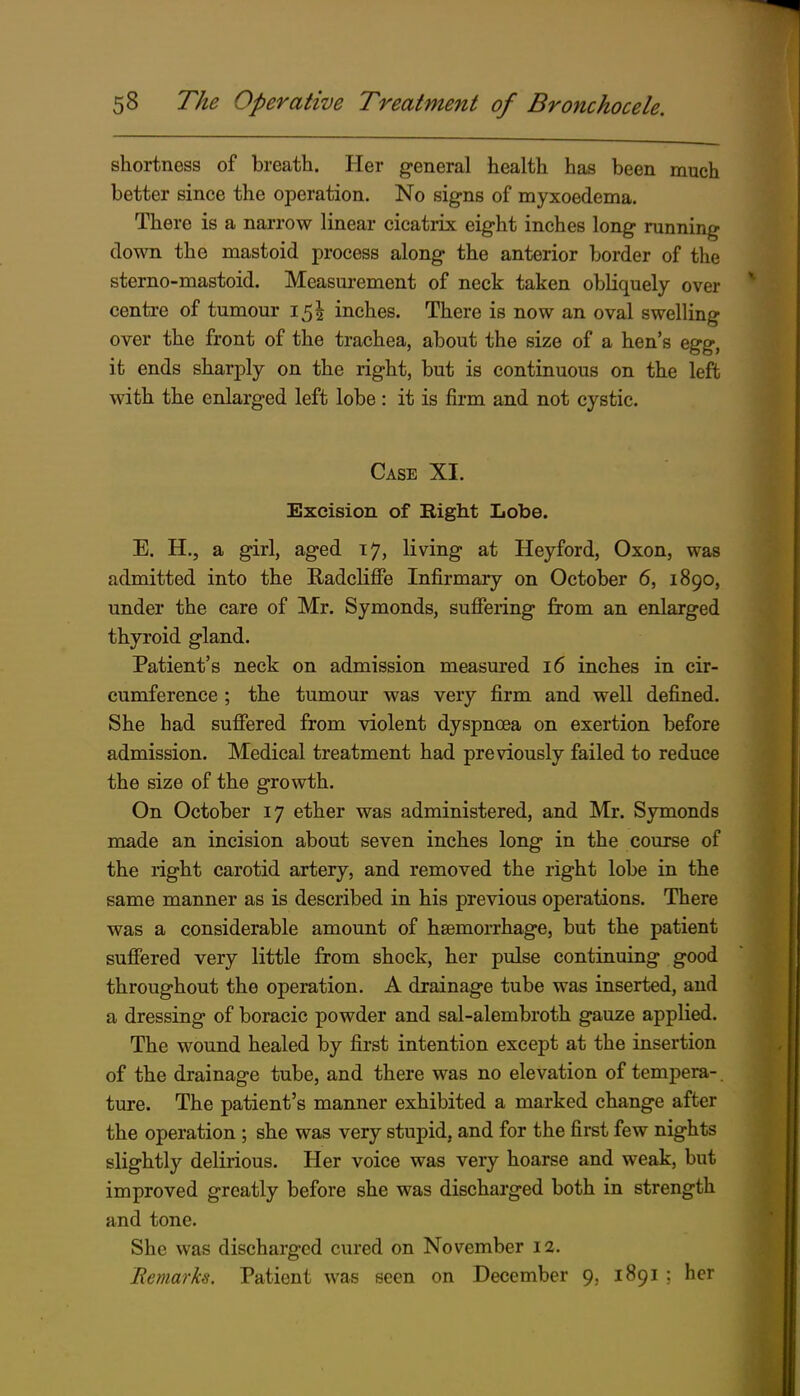 shortness of breath. Her general health has been much better since the operation. No signs of myxoedema. There is a narrow linear cicatrix eight inches long running down the mastoid process along the anterior border of the sterno-mastoid. Measm'cment of neck taken obliquely over centre of tumour 15^ inches. There is now an oval swelling over the front of the trachea, about the size of a hen's egg, it ends sharply on the right, but is continuous on the left with the enlarged left lobe: it is firm and not cystic. Case XI. Excision of Right Lobe. E. H,, a girl, aged 17, living at Heyford, Oxon, was admitted into the Radclifie Infirmary on October 6, 1890, under the care of Mr. Symonds, sufiering from an enlarged thyroid gland. Patient's neck on admission measured 16 inches in cir- cumference ; the tumour was very firm and well defined. She had sufiered from violent dyspnoea on exertion before admission. Medical treatment had previously failed to reduce the size of the growth. On October 17 ether was administered, and Mr. Symonds made an incision about seven inches long in the course of the right carotid artery, and removed the right lobe in the same manner as is described in his previous operations. There was a considerable amount of hsemorrhage, but the patient suflfered very little from shock, her pulse continuing good throughout the operation. A drainage tube was inserted, and a dressing of boracic powder and sal-alembroth gauze applied. The wound healed by first intention except at the insertion of the drainage tube, and there was no elevation of tempera-. ture. The patient's manner exhibited a marked change after the operation ; she was very stupid, and for the first few nights slightly delirious. Her voice was very hoarse and weak, but improved greatly before she was discharged both in strength and tone. She was discharged cured on November 12. Bemarks. Patient was seen on December 9, 1891 ; her