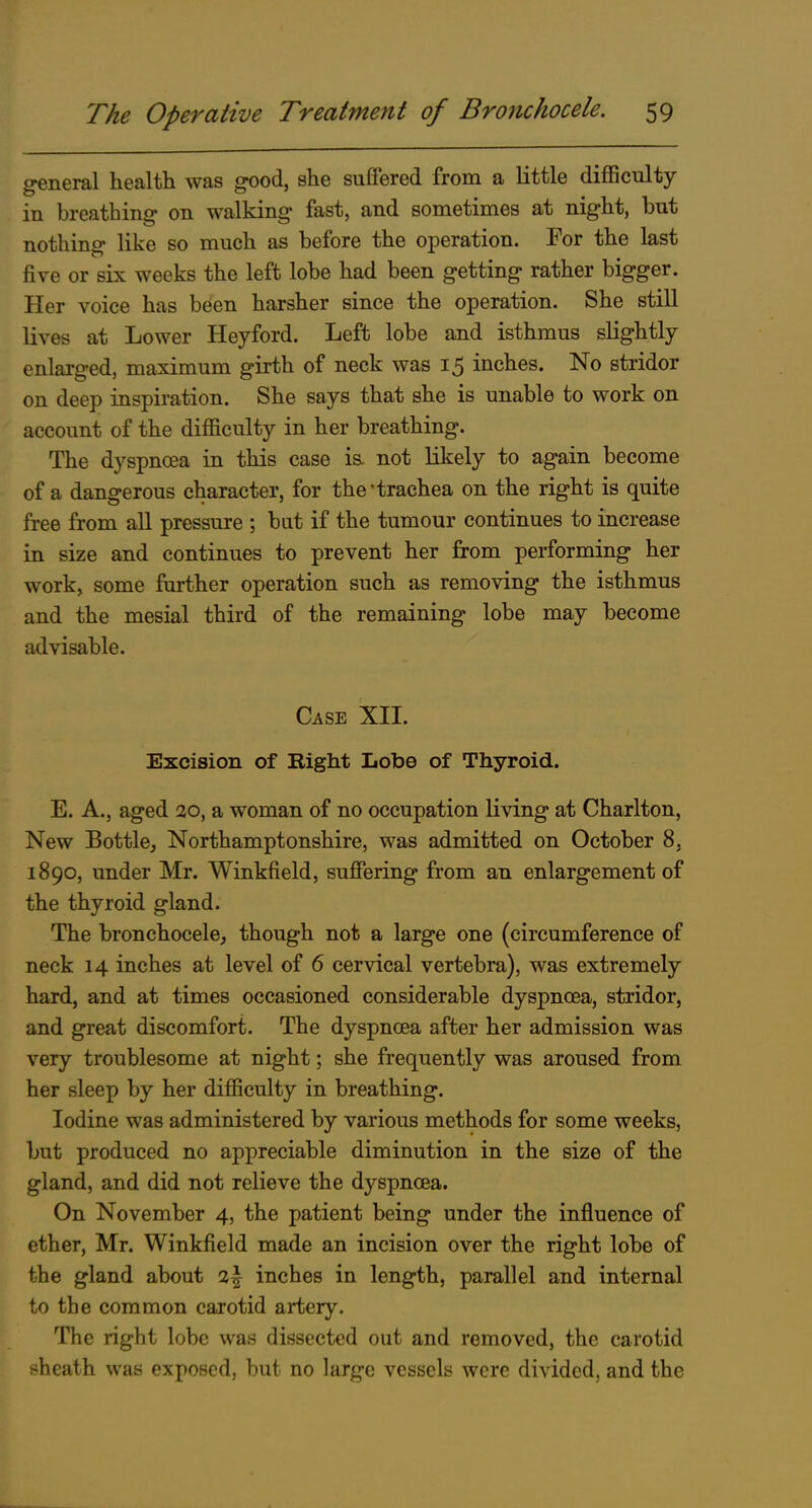 general health was good, she suffered from a Kttle difficulty in breathing on walking fast, and sometimes at night, but nothing like so much as before the operation. For the last five or six weeks the left lobe had been getting rather bigger. Her voice has been harsher since the operation. She still lives at Lower Heyford. Left lobe and isthmus slightly enlarged, maximum girth of neck was 15 inches. No stridor on deep inspiration. She says that she is unable to work on account of the difficulty in her breathing. The dyspnoea in this case ia not likely to again become of a dangerous character, for the'trachea on the right is quite free from all pressure ; but if the tumour continues to increase in size and continues to prevent her from performing her work, some further operation such as removing the isthmus and the mesial third of the remaining lobe may become advisable. Case XII. Excision of Right Lobe of Thyroid. E. A., aged :30, a woman of no occupation living at Charlton, New Bottlcj Northamptonshire, was admitted on October 8, 1890, under Mr. Winkfield, suffering from an enlargement of the thyroid gland. The bronchocele, though not a large one (circumference of neck 14 inches at level of 6 cervical vertebra), was extremely hard, and at times occasioned considerable dyspnoea, stridor, and great discomfort. The dyspnoea after her admission was very troublesome at night; she frequently was aroused from her sleep by her difficulty in breathing. Iodine was administered by various methods for some weeks, but produced no appreciable diminution in the size of the gland, and did not relieve the dyspnoea. On November 4, the patient being under the influence of ether, Mr. Winkfield made an incision over the right lobe of the gland about i\ inches in length, parallel and internal to the common carotid artery. The right lobe was dissected out and removed, the carotid sheath was exposed, but no large vessels were divided, and the