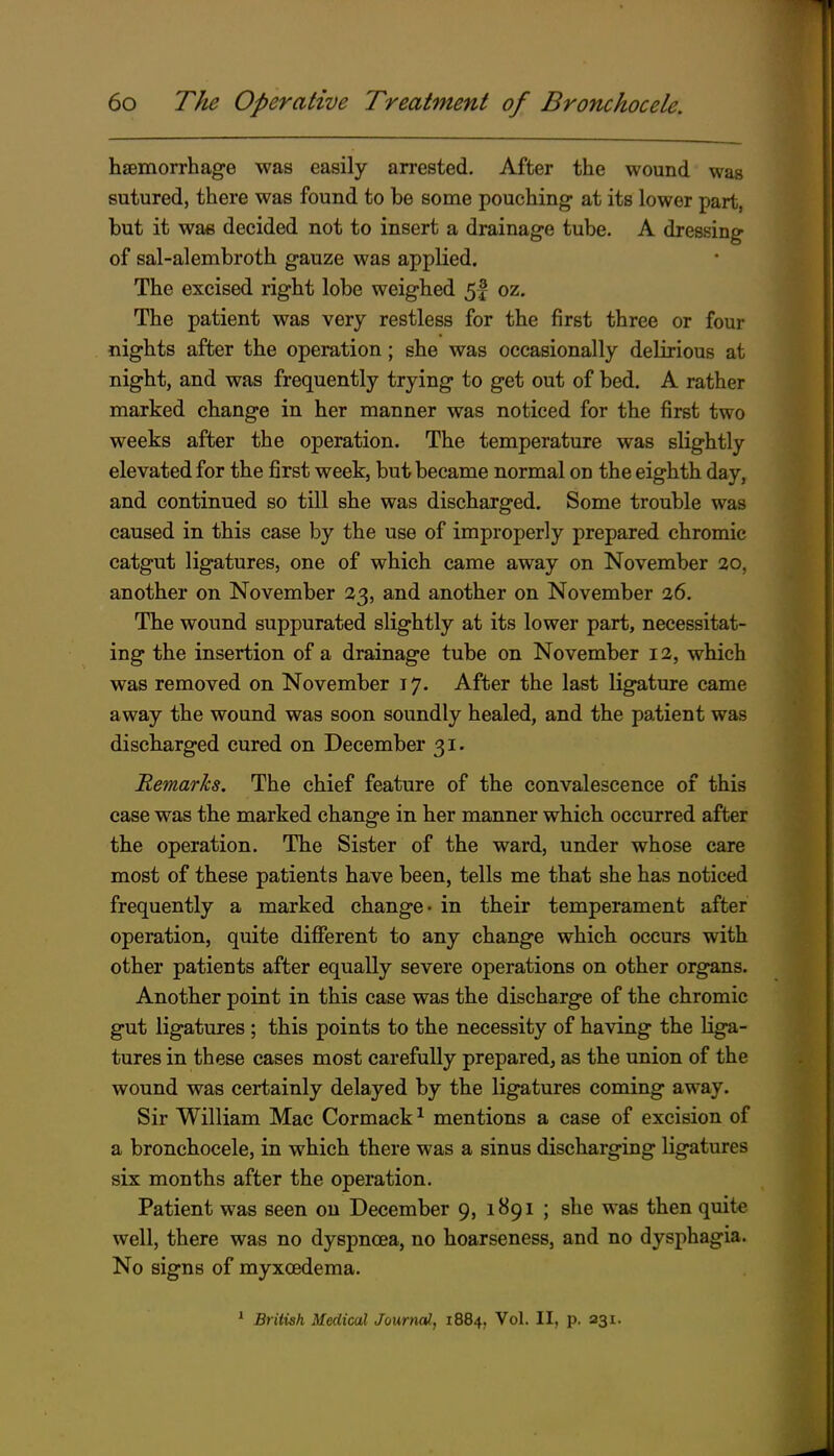 haemorrhage was easily arrested. After the wound was sutured, there was found to be some pouching at its lower part, but it was decided not to insert a drainage tube. A dressing of sal-alembroth gauze was applied. The excised right lobe weighed 5| oz. The patient was very restless for the first three or four nights after the operation; she was occasionally delirious at night, and was frequently trying to get out of bed. A rather marked change in her manner was noticed for the first two weeks after the operation. The temperature was slightly elevated for the first week, but became normal on the eighth day, and continued so till she was discharged. Some trouble was caused in this case by the use of improperly prepared chromic catgut ligatures, one of which came away on November ao, another on November 23, and another on November 26. The wound suppurated slightly at its lower part, necessitat- ing the insertion of a drainage tube on November 12, which was removed on November 17. After the last ligature came away the wound was soon soundly healed, and the patient was discharged cured on December 31. Remarks. The chief feature of the convalescence of this case was the marked change in her manner which occurred after the operation. The Sister of the ward, under whose care most of these patients have been, tells me that she has noticed frequently a marked change- in their temperament after operation, quite different to any change which occurs with other patients after equally severe oj)erations on other organs. Another point in this case was the discharge of the chromic gut ligatures ; this points to the necessity of having the liga- tures in these cases most carefully prepared, as the union of the wound was certainly delayed by the ligatures coming away. Sir William Mac Cormack ^ mentions a case of excision of a bronchocele, in which there was a sinus discharging ligatures six months after the operation. Patient was seen on December 9, 1891 ; she was then quite well, there was no dyspnoea, no hoarseness, and no dysphagia. No signs of myxoedema. * British Medical Journal, 1884, Vol. II, p. 231.