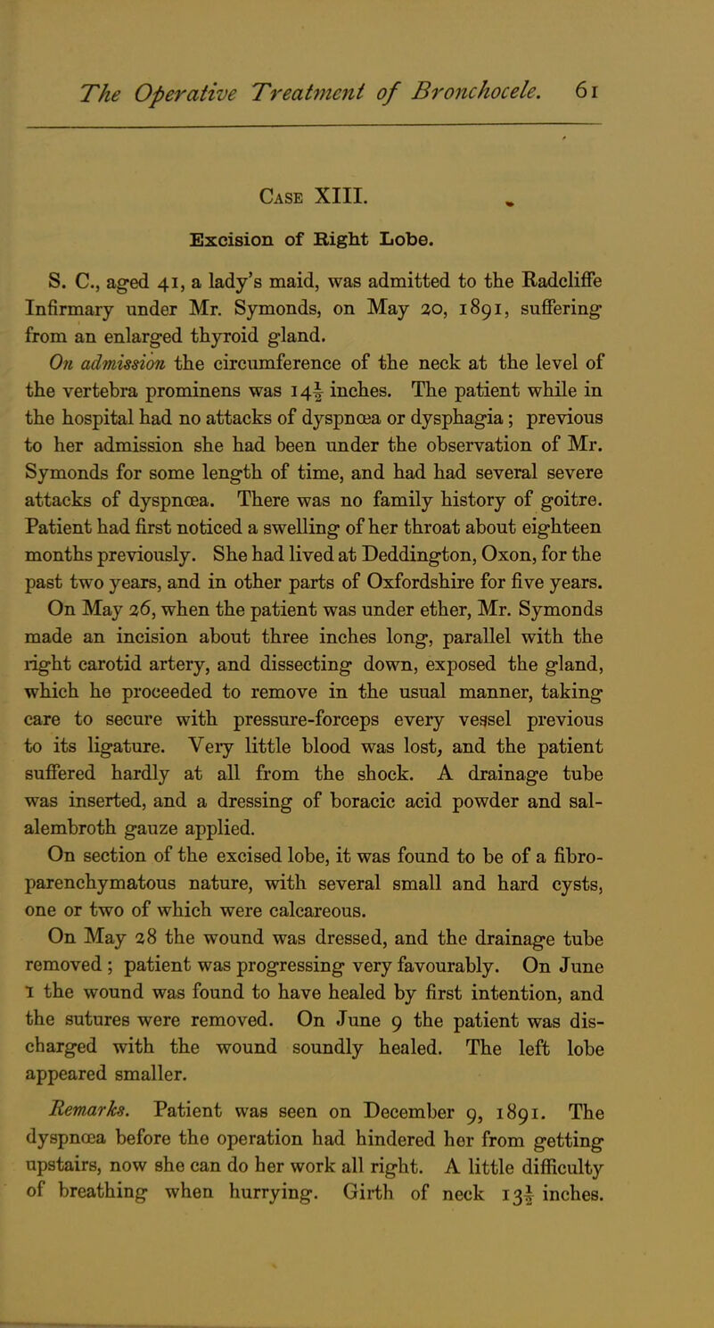 Case XIII. Excision of Right Lobe. S. C, aged 41, a lady's maid, was admitted to the Radcliffe Infirmary under Mr. Symonds, on May 30, 1891, suffering from an enlarged thyroid gland. On admission the circumference of the neck at the level of the vertebra prominens was 14I inches. The patient while in the hospital had no attacks of dyspnaja or dysphagia; previous to her admission she had been under the observation of Mr. Symonds for some length of time, and had had several severe attacks of dyspnoea. There was no family history of goitre. Patient had first noticed a swelling of her throat about eighteen months previously. She had lived at Deddington, Oxon, for the past two years, and in other parts of Oxfordshire for five years. On May 36, when the patient was under ether, Mr. Symonds made an incision about three inches long, parallel with the right carotid artery, and dissecting down, exposed the gland, which he proceeded to remove in the usual manner, taking care to secure with pressure-forceps every vegsel previous to its ligature. Very little blood was lost, and the patient suffered hardly at all from the shock. A drainage tube was inserted, and a dressing of boracic acid powder and sal- alembroth gauze applied. On section of the excised lobe, it was found to be of a fibro- parenchymatous nature, with several small and hard cysts, one or two of which were calcareous. On May 38 the wound was dressed, and the drainage tube removed ; patient was progressing very favourably. On June 1 the wound was found to have healed by first intention, and the sutures were removed. On June 9 the patient was dis- charged with the wound soundly healed. The left lobe appeared smaller. Remarks. Patient was seen on December 9, 1891. The dyspnoea before the operation had hindered her from getting upstairs, now she can do her work all right. A little difficulty of breathing when hurrying. Girth of neck 13I inches.