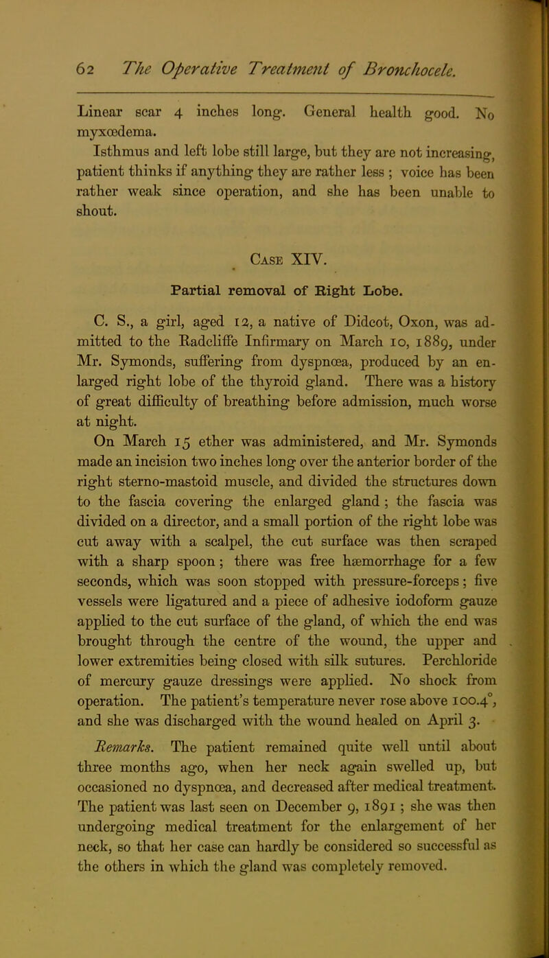 Linear scar 4 inches long. General health good. No myxcedema. Isthmus and left lobe still large, but they are not increasing, patient thinks if anything they are rather less ; voice has been rather weak since operation, and she has been unable to shout. Case XIV. Partial removal of Right Lobe. C. S., a girl, aged 12, a native of Didcot, Oxon, was ad- mitted to the Eadcliffe Inflrmaiy on March 10, 1889, under Mr. Symonds, suffering from dyspnoea, produced by an en- larged right lobe of the thyroid gland. There was a history of great difficulty of breathing before admission, much worse at night. On March 15 ether was administered, and Mr. Symonds made an incision two inches long over the anterior border of the right sterno-mastoid muscle, and divided the structures down to the fascia covering the enlarged gland ; the fascia was divided on a director, and a small portion of the right lobe was cut away with a scalpel, the cut surface was then scraped with a sharp spoon; there was free hsemorrhage for a few seconds, which was soon stopped with pressure-forceps; five vessels were ligatured and a piece of adhesive iodoform gauze applied to the cut surface of the gland, of which the end was brought through the centre of the wound, the upper and lower extremities being closed with silk sutures. Perchloride of mercury gauze dressings were applied. No shock from operation. The patient's temperature never rose above 100.4°, and she was discharged with the wound healed on April 3. Remarks. The patient remained quite well until about three months ago, when her neck again swelled up, but occasioned no dyspnoea, and decreased after medical treatment. The patient was last seen on December 9, 1891 ; she was then undergoing medical treatment for the enlargement of her neck, so that her case can hardly be considered so successful as the others in which the gland was completely removed.