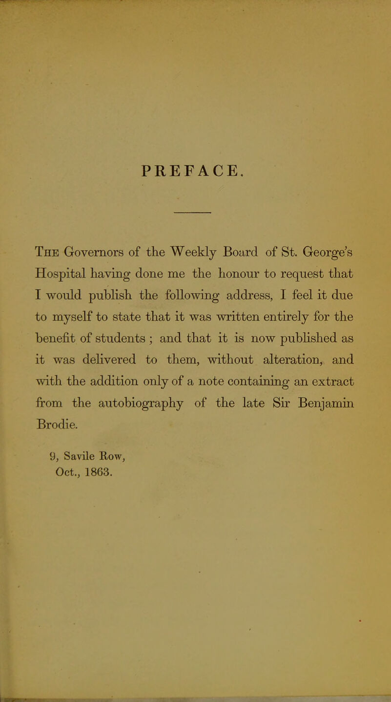 PREFACE. The Governors of the Weekly Board of St. George's Hospital having done me the honour to request that I would publish the following address, I feel it due to myself to state that it was written entirely for the benefit of students ; and that it is now published as it was deHvered to them, without alteration, and with the addition only of a note containing an extract from the autobiography of the late Sir Benjamin Brodie. 9, Savile Row, Oct., 1863.