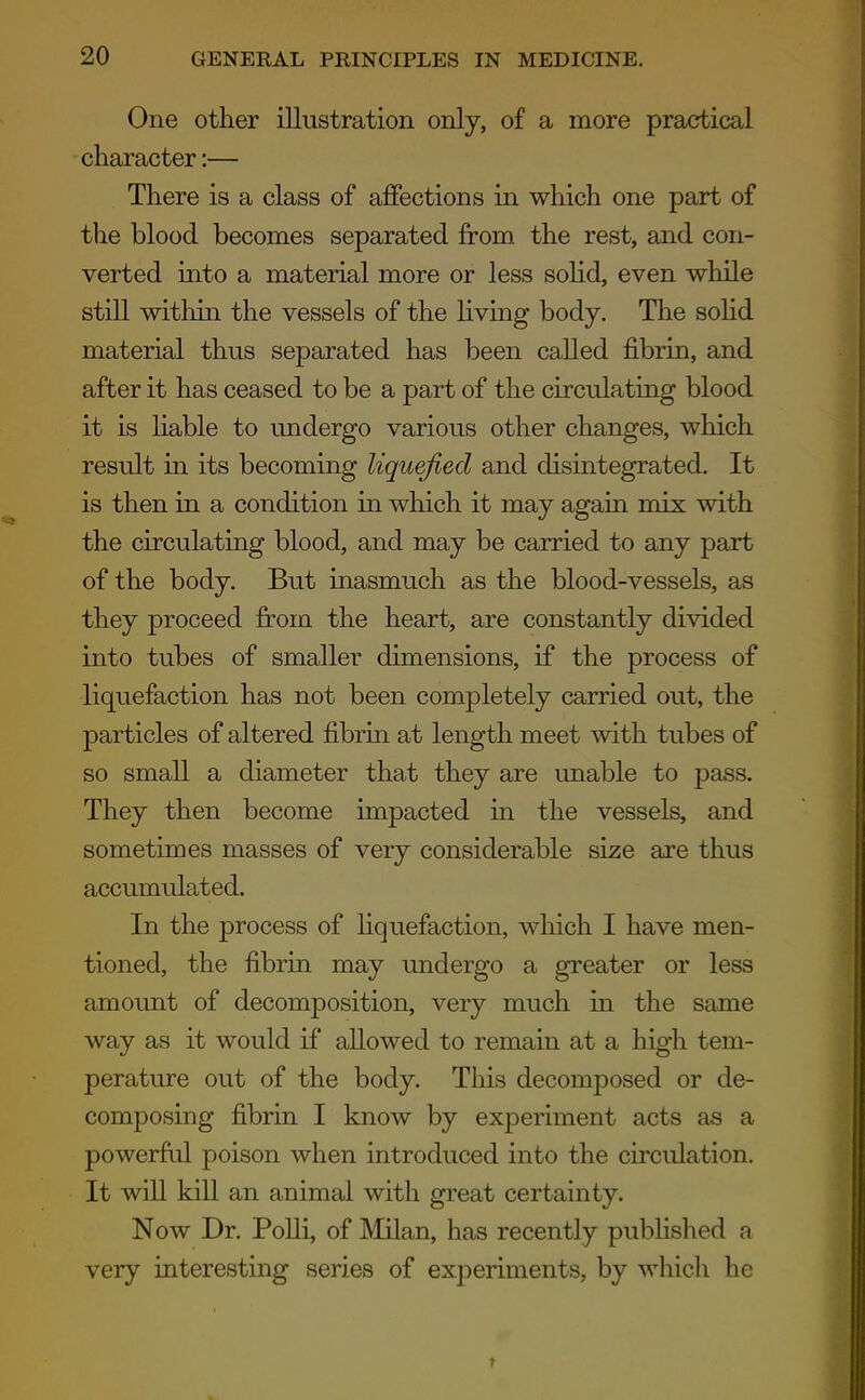 One other illustration only, of a more practical character:— There is a class of affections in which one part of the blood becomes separated from the rest, and con- verted into a material more or less sohd, even while still within the vessels of the Hving body. The sohd material thus separated has been called fibrin, and after it has ceased to be a part of the circulating blood it is hable to undergo various other changes, which result in its becoming liquefied and disintegrated. It is then in a condition in which it may again mix with the circulating blood, and may be carried to any part of the body. But inasmuch as the blood-vessels, as they proceed from the heart, are constantly divided into tubes of smaller dimensions, if the process of liquefaction has not been completely carried out, the particles of altered fibrin at length meet with tubes of so small a diameter that they are unable to pass. They then become impacted in the vessels, and sometimes masses of very considerable size are thus accumulated. In the process of liquefaction, which I have men- tioned, the fibrin may undergo a greater or less amount of decomposition, very much m the same way as it would if allowed to remain at a high tem- perature out of the body. This decomposed or de- composing fibrin I know by experiment acts as a powerful poison when introduced into the circulation. It wiU kill an animal with great certainty. Now Dr. Polli, of Milan, has recently published a very interesting series of experiments, by which he