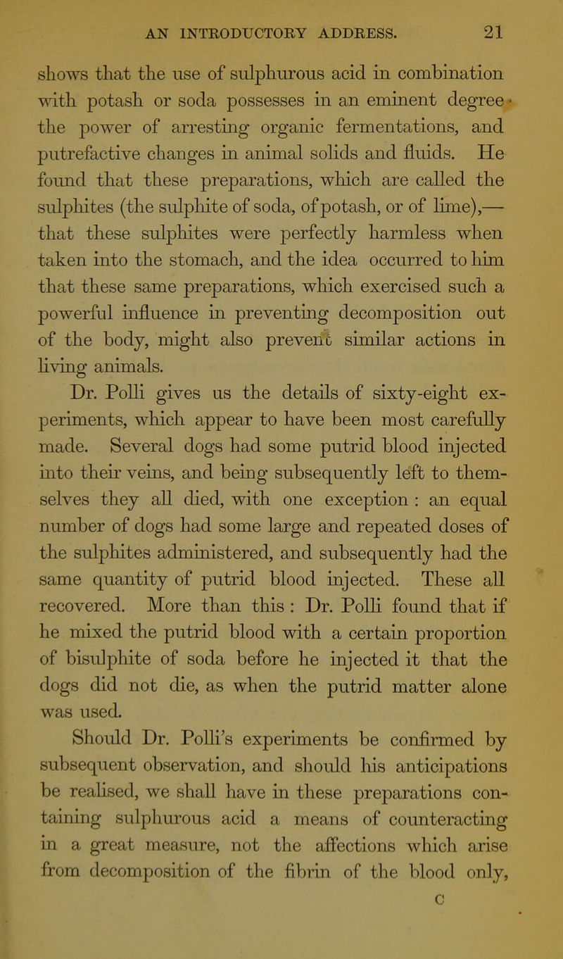shows that the use of sulphurous acid in combination TVT.th potash or soda possesses in an eminent degree - the power of arresting organic fermentations, and putrefactive changes in animal solids and fluids. He found that these preparations, which are called the sulpliites (the sulphite of soda, of potash, or of luxie),— that these sulphites were perfectly harmless when taken into the stomach, and the idea occurred to him that these same preparations, which exercised such a powerful influence in preventing decomposition out of the body, might also prevent similar actions in hving animals. Dr. PoUi gives us the details of sixty-eight ex- periments, which appear to have been most carefully made. Several dogs had some putrid blood injected into their veins, and being subsequently left to them- selves they all died, with one exception : an equal number of dogs had some large and repeated doses of the sulphites administered, and subsequently had the same quantity of putrid blood injected. These all recovered. More than this : Dr. Polli foimd that if he mixed the putrid blood with a certain proportion of bisulphite of soda before he injected it that the dogs did not die, as when the putrid matter alone was used. Should Dr. Polli's experiments be confirmed by subsequent observation, and should his anticipations be reahsed, we shall have in these preparations con- taining sulphurous acid a means of counteracting in a great measure, not the affections which arise from decomposition of the fibrin of the blood only, c