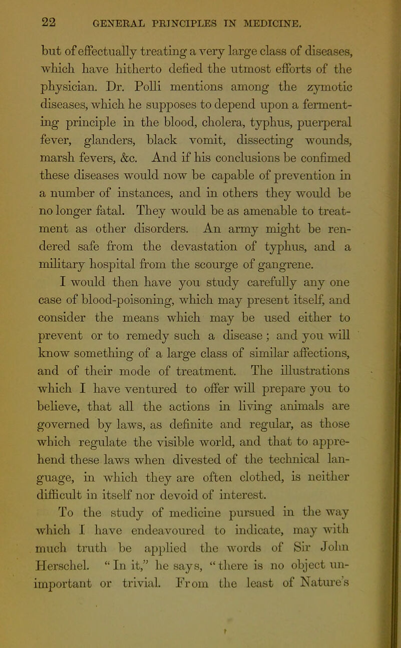 but of effectually treating a very large class of diseases, wliicli have hitherto defied the utmost efforts of the physician. Dr. Polli mentions among the zymotic diseases, which he supposes to depend upon a ferment- ing principle in the blood, cholera, typhus, puerperal fever, glanders, black vomit, dissecting wounds, marsh fevers, &c. And if his conclusions be confimed these diseases would now be capable of prevention in a number of instances, and in others they would be no longer fatal. They would be as amenable to treat- ment as other disorders. An army might be ren- dered safe from the devastation of typhus, and a military hospital from the scourge of gangrene. I would then have you study carefully any one case of blood-poisoning, which may present itself, and consider the means which may be used either to prevent or to remedy such a disease ; and you will know something of a large class of similar affections, and of their mode of treatment. The illustrations which I have ventured to offer will prepare you to believe, that all the actions in living animals are governed by laws, as definite and regular, as those which regulate the visible world, and that to appre- hend these laws when divested of the technical lan- guage, in which they are often clothed, is neither difficult in itself nor devoid of interest. To the study of medicine pursued in the way which I have endeavoured to indicate, may with much truth be applied the words of Sir John Herschel. *' In it, he says, there is no object un- important or trivial. From the least of Nature's