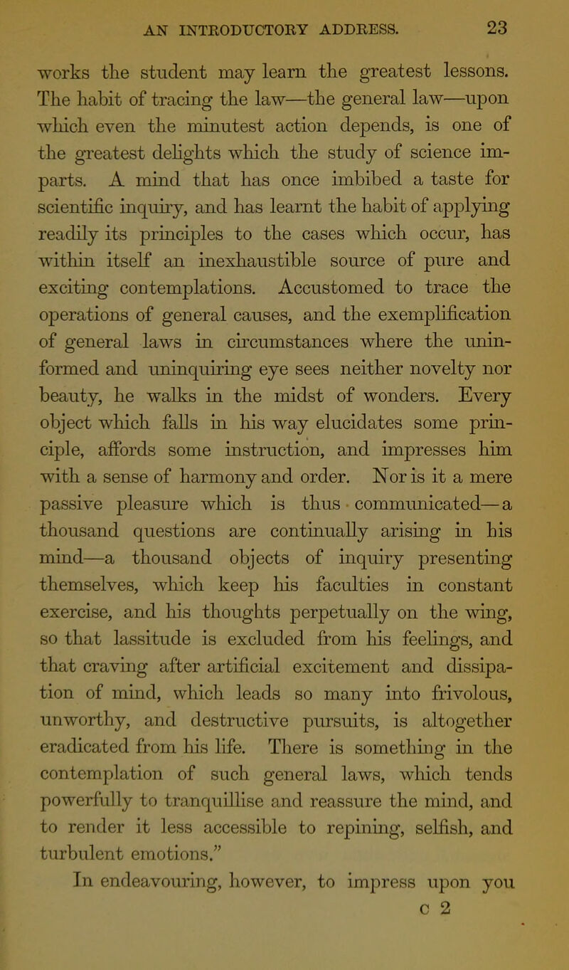 works the student may learn the greatest lessons. The habit of tracing the law—the general law—upon which even the minutest action depends, is one of the greatest delights which the study of science im- parts. A mind that has once imbibed a taste for scientific inquiry, and has learnt the habit of applying readily its principles to the cases which occur, has within itself an inexhaustible source of pure and exciting contemplations. Accustomed to trace the operations of general causes, and the exemplification of general laws in circumstances where the unin- formed and uninquiring eye sees neither novelty nor beauty, he walks in the midst of wonders. Every object wliich falls ui his way elucidates some prin- ciple, affords some mstruction, and impresses him with a sense of harmony and order. Nor is it a mere passive pleasure which is thus communicated—a thousand questions are continually arising in his mind—a thousand objects of inquiry presenting themselves, which keep his faculties in constant exercise, and his thoughts perpetually on the wing, so that lassitude is excluded from his feelings, and that craving after artificial excitement and dissipa- tion of mind, which leads so many into frivolous, unworthy, and destructive pursuits, is altogether eradicated from his life. There is something in the contemplation of such general laws, which tends powerfully to tranquiUise and reassure the mind, and to render it less accessible to repinmg, selfish, and turbulent emotions. In endeavouring, however, to impress upon you c 2
