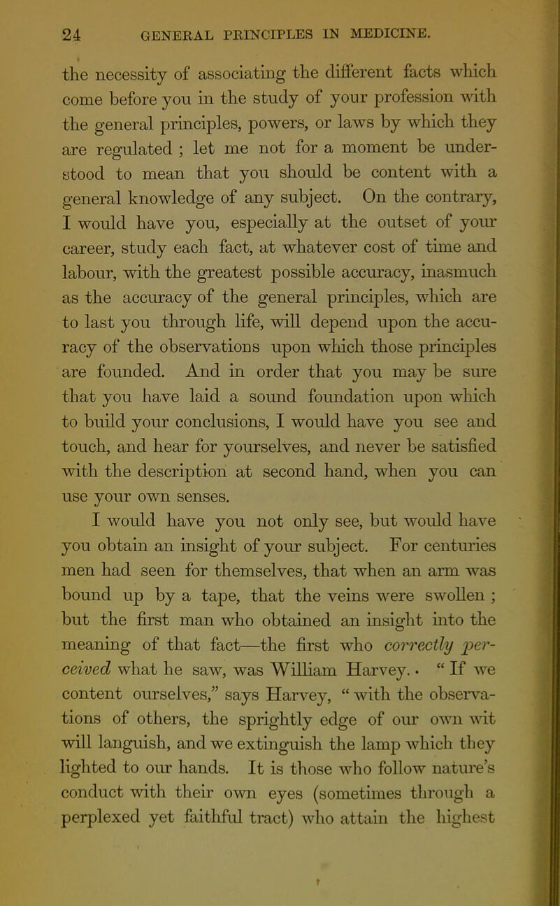the necessity of associating the different facts which come before you in the study of your profession with the general principles, powers, or laws by which they are regulated ; let me not for a moment be under- stood to mean that you should be content with a general knowledge of any subject. On the contrary, I would have you, especially at the outset of your career, study each fact, at whatever cost of time and labour, with the greatest possible accuracy, inasmuch as the accuracy of the general principles, which are to last you through life, will depend upon the accu- racy of the observations upon wliich those principles are founded. And in order that you may be sure that you have laid a sound foundation upon which to build your conclusions, I would have you see and touch, and hear for yourselves, and never be satisfied with the description at second hand, when you can use your own senses. I would have you not only see, but would have you obtain an insight of your subject. For centuries men had seen for themselves, that when an arm was bound up by a tape, that the veins were swollen ; but the first man who obtained an insight into the meaning of that fact—the first who correctly per- ceived what he saw, was William Harvey.. If we content ourselves, says Harvey, with the observa- tions of others, the sprightly edge of our own wit will languish, and we extinguish the lamp which they lighted to our hands. It is those who follow nature's conduct with their own eyes (sometimes through a perplexed yet faithfid tract) who attain the highest