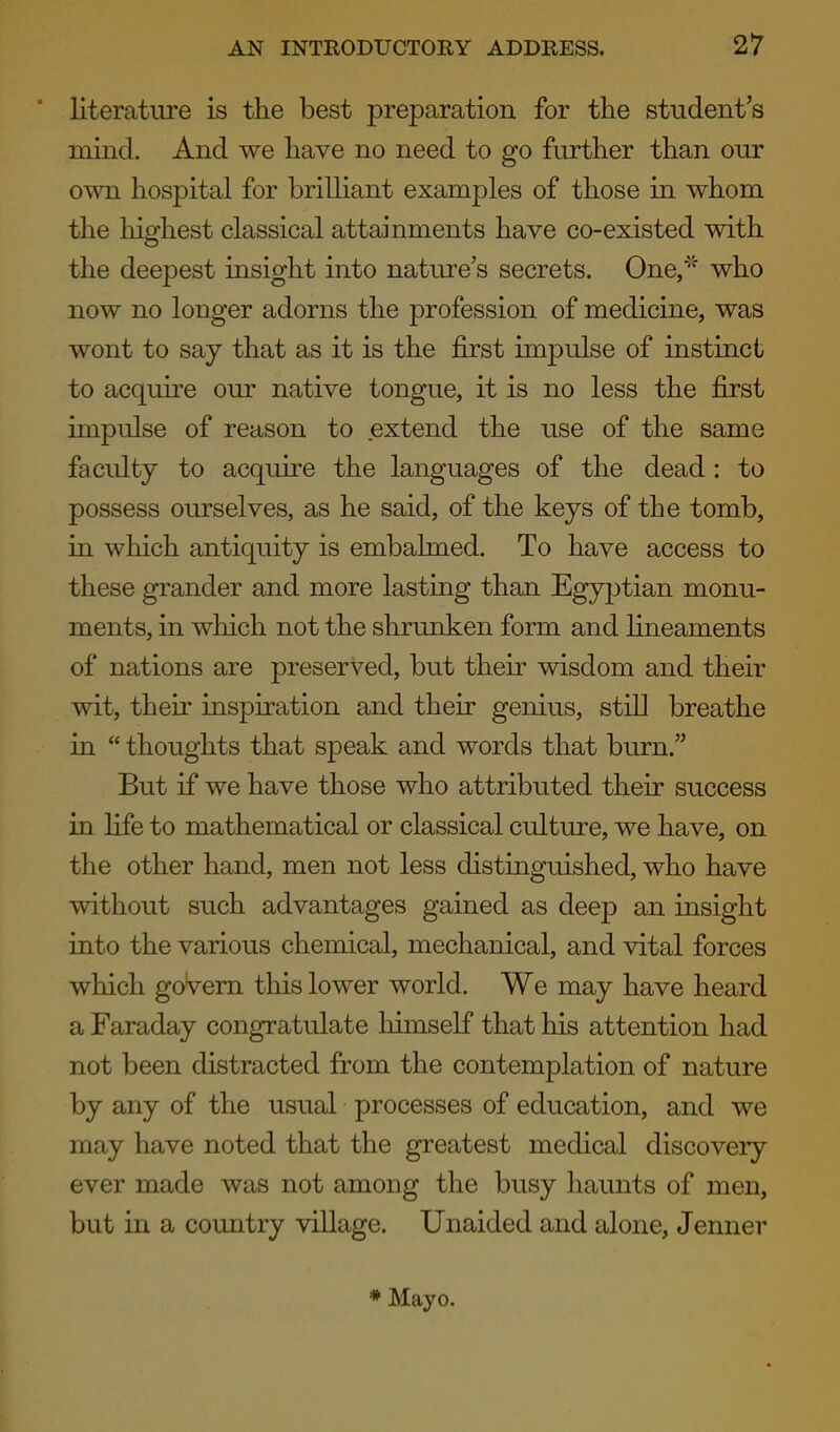 * literature is the best preparation for the student's mind. And we have no need to go further than our own hospital for brilliant examples of those in whom the highest classical attainments have co-existed with the deepest insight into nature's secrets. One/' who now no longer adorns the profession of medicine, was wont to say that as it is the first impulse of instinct to acquire our native tongue, it is no less the first impulse of reason to extend the use of the same faculty to acquire the languages of the dead : to possess ourselves, as he said, of the keys of the tomb, in which antiquity is embalmed. To have access to these grander and more lasting than Egyptian monu- ments, in which not the shrunken form and hneaments of nations are preserved, but their wisdom and their wit, their inspiration and their genius, still breathe in  thoughts that speak and words that burn. But if we have those who attributed their success in life to mathematical or classical culture, we have, on the other hand, men not less distinguished, who have without such advantages gained as deep an insight into the various chemical, mechanical, and vital forces which govern this lower world. We may have heard a Faraday congratulate liimself that his attention had not been distracted from the contemplation of nature by any of the usual processes of education, and we may have noted that the greatest medical discovery ever made was not among the busy haunts of men, but in a country village. Unaided and alone, Jenner * Mayo.