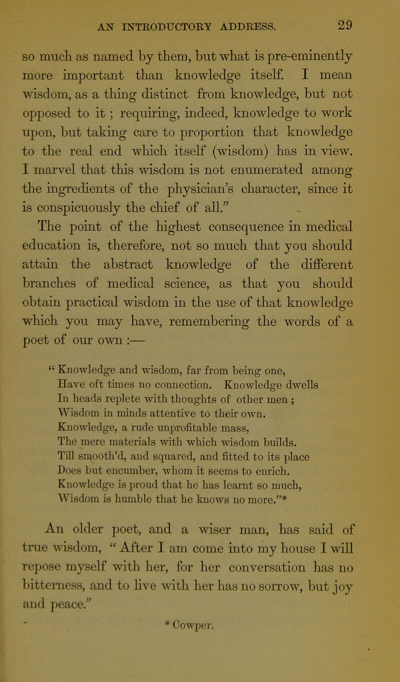 SO much as named by them, but what is pre-eminently more important than knowledge itself. I mean wisdom, as a thing distinct from knowledge, but not opposed to it; requiring, indeed, knowledge to work upon, but taking care to proportion that knowledge to the real end which itself (wisdom) has in view. I marvel that this wisdom is not enumerated among the ingredients of the physician's character, since it is conspicuously the chief of all. The point of the highest consequence in medical education is, therefore, not so much that you should attain the abstract knowledge of the different branches of medical science, as that you should obtain practical wisdom in the use of that knowledge which you may have, remembering the words of a poet of our own :— Knowledge and wisdom, far from being one, Have oft times no connection. Knowledge dwells In heads replete with thoughts of other men ; Wisdom in minds attentive to their own. Knowledge, a rude unprofitable mass, The mere materials with which wisdom builds. Till smooth'd, and squared, and fitted to its place Does but encumber, whom it seems to enrich. Knowledge is proud that he has learnt so much, AVisdom is humble that he knows no more.* An older poet, and a wiser man, has said of true wisdom, After I am come into my house I will repose myself with her, for her conversation has no bitterness, and to Hve with her has no sorrow, but joy and peace. * Cowper.
